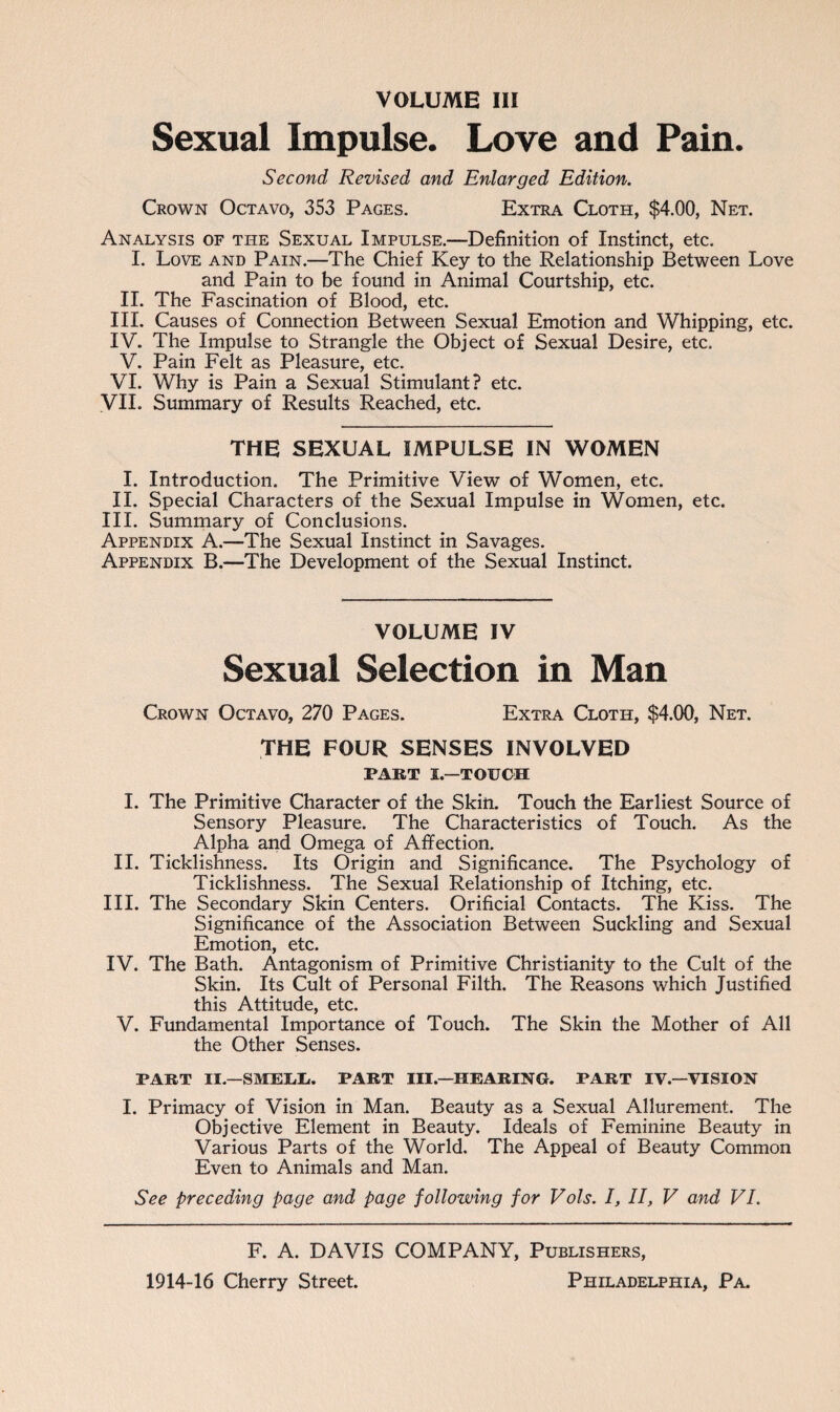 VOLUME III Sexual Impulse. Love and Pain. Second Revised and Enlarged Edition. Crown Octavo, 353 Pages. Extra Cloth, $4.00, Net. Analysis of the Sexual Impulse.—Definition of Instinct, etc. I. Love and Pain.—The Chief Key to the Relationship Between Love and Pain to be found in Animal Courtship, etc. II. The Fascination of Blood, etc. III. Causes of Connection Between Sexual Emotion and Whipping, etc. IV. The Impulse to Strangle the Object of Sexual Desire, etc. V. Pain Felt as Pleasure, etc. VI. Why is Pain a Sexual Stimulant? etc. VII. Summary of Results Reached, etc. THE SEXUAL IMPULSE IN WOMEN I. Introduction. The Primitive View of Women, etc. II. Special Characters of the Sexual Impulse in Women, etc. III. Summary of Conclusions. Appendix A.—The Sexual Instinct in Savages. Appendix B.—The Development of the Sexual Instinct. VOLUME IV Sexual Selection in Man Crown Octavo, 270 Pages. Extra Cloth, $4.00, Net. THE FOUR SENSES INVOLVED PART I.—TOUCH I. The Primitive Character of the Skin. Touch the Earliest Source of Sensory Pleasure. The Characteristics of Touch. As the Alpha and Omega of Affection. II. Ticklishness. Its Origin and Significance. The Psychology of Ticklishness. The Sexual Relationship of Itching, etc. III. The Secondary Skin Centers. Orificial Contacts. The Kiss. The Significance of the Association Between Suckling and Sexual Emotion, etc. IV. The Bath. Antagonism of Primitive Christianity to the Cult of the Skin. Its Cult of Personal Filth. The Reasons which Justified this Attitude, etc. V. Fundamental Importance of Touch. The Skin the Mother of All the Other Senses. PART II.—SMEliLc. PART III—HEARING. PART IV.—VISION I. Primacy of Vision in Man. Beauty as a Sexual Allurement. The Objective Element in Beauty. Ideals of Feminine Beauty in Various Parts of the World. The Appeal of Beauty Common Even to Animals and Man. See preceding page and page following for Vols. I, II, V and VI. F. A. DAVIS COMPANY, Publishers,