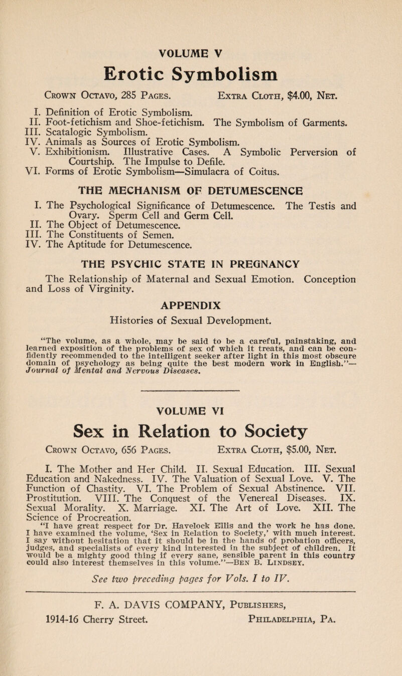 Erotic Symbolism Crown Octavo, 285 Pages. Extra Cloth, $4.00, Net. I. Definition of Erotic Symbolism. II. Foot-fetichism and Shoe-fetichism. The Symbolism of Garments. III. Scatalogic Symbolism. IV. Animals as Sources of Erotic Symbolism. V. Exhibitionism. Illustrative Cases. A Symbolic Perversion of Courtship. The Impulse to Defile. VI. Forms of Erotic Symbolism—Simulacra of Coitus. THE MECHANISM OF DETUMESCENCE I. The Psychological Significance of Detumescence. The Testis and Ovary. Sperm Cell and Germ Cell. II. The Object of Detumescence. III. The Constituents of Semen. IV. The Aptitude for Detumescence. THE PSYCHIC STATE IN PREGNANCY The Relationship of Maternal and Sexual Emotion. Conception and Loss of Virginity. APPENDIX Histories of Sexual Development. “The volume, as a whole, may be said to be a careful, painstaking, and learned exposition of the problems of sex of which it treats, and can be con¬ fidently recommended to the intelligent seeker after light in this most obscure domain of psychology as being quite the best modern work in English.”— Journal of Mental and Nervous Diseases. VOLUME VI Sex in Relation to Society Crown Octavo, 656 Pages. Extra Cloth, $5.00, Net. I. The Mother and Her Child. II. Sexual Education. III. Sexual Education and Nakedness. IV. The Valuation of Sexual Love. V. The Function of Chastity. VI. The Problem of Sexual Abstinence. VII. Prostitution. VIII. The Conquest of the Venereal Diseases. IX. Sexual Morality. X. Marriage. XI. The Art of Love. XII. The Science of Procreation. “I have great respect for Dr. Havelock Ellis and the work he has done. I have examined the volume, ‘Sex in Relation to Society,’ with much interest. I say without hesitation that it should be in the hands of probation officers, judges, and specialists of every kind interested in the subject of children. It would be a mighty good thing if every sane, sensible parent in this country could also interest themselves in this volume.”—Ben B. Lindsey. See two preceding pages for Vols. I to IV. F. A. DAVIS COMPANY, Publishers,