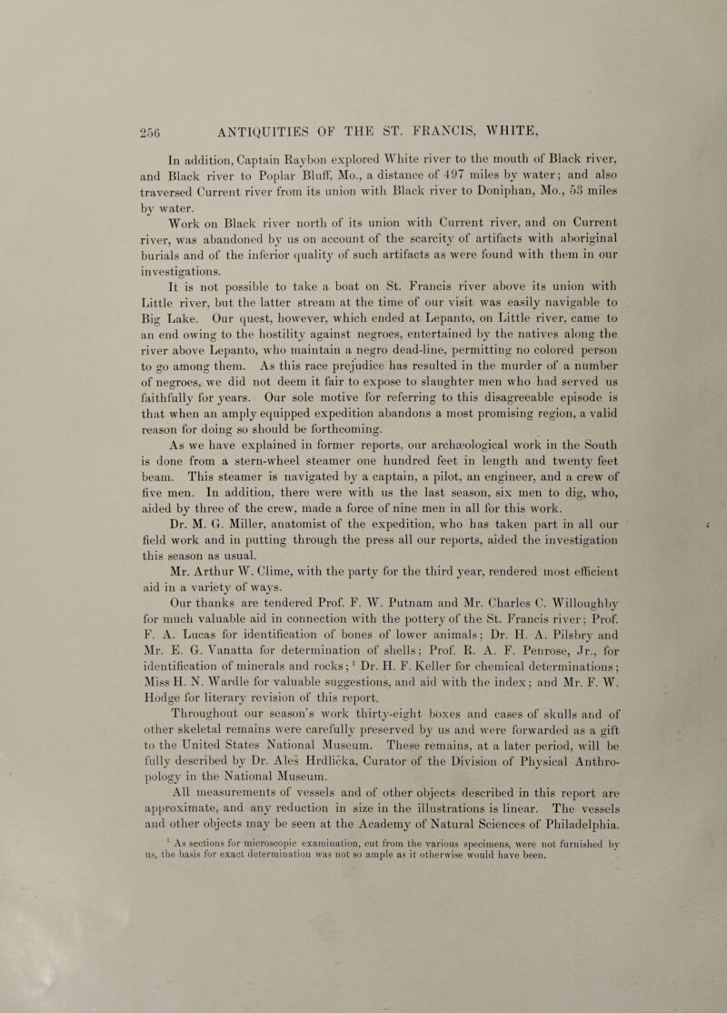 In addition, Captain Raybon explored White river to the mouth of Black river, and Black river to Poplar Bluff, Mo., a distance of 497 miles by water; and also traversed Current river from its union with Black river to Doniphan, Mo., 53 miles by water. Work on Black river north of its union with Current river, and on Current river, was abandoned b}^ us on account of the scarcity of artifacts with aboriginal burials and of the inferior quality of such artifacts as were found with them in our investigations. It is not possible to take a boat on St. Francis river above its union with Little river, but the latter stream at the time of our visit was easily navigable to Big Lake. Our quest, however, which ended at Lepanto, on Little river, came to an end owing to the hostility against negroes, entertained by the natives along the river above Lepanto, who maintain a negro dead-line, permitting no colored person to go among them. As this race prejudice has resulted in the murder of a number of negroes, we did not deem it fair to expose to slaughter men who had served us faithfully for years. Our sole motive for referring to this disagreeable episode is that when an amply equipped expedition abandons a most promising region, a valid reason for doing so should be forthcoming. As we have explained in former reports, our archaeological work in the South is done from a stern-wheel steamer one hundred feet in length and twenty feet beam. This steamer is navigated by a captain, a pilot, an engineer, and a crew of five men. In addition, there were with us the last season, six men to dig, who, aided by three of the crew, made a force of nine men in all for this work. Dr. M. G. Miller, anatomist of the expedition, who has taken part in all our field work and in putting through the press all our reports, aided the investigation this season as usual. Mr. Arthur W. Clime, with the party for the third year, rendered most efficient aid in a variety of ways. Our thanks are tendered Prof. F. W. Putnam and Mr. Charles C. Willoughby for much valuable aid in connection with the pottery of the St. Francis river; Prof. F. A. Lucas for identification of bones of lower animals; Dr. H. A. Pilsbry and Mr. E. G. Vanatta for determination of shells; Prof. R. A. F. Penrose, Jr., for identification of minerals and rocks;1 Dr. H. F. Keller for chemical determinations; Miss H. N. Wardle for valuable suggestions, and aid with the index; and Mr. F. W. Hodge for literary revision of this report. Throughout our season’s work thirty-eight boxes and cases of skulls and of other skeletal remains were carefully preserved by us and were forwarded as a gift to the United States National Museum. These remains, at a later period, will be fully described by Dr. Ales Hrdlicka, Curator of the Division of Physical Anthro¬ pology in the National Museum. All measurements of vessels and of other objects described in this report are approximate, and any reduction in size in the illustrations is linear. The vessels and other objects may be seen at the Academy of Natural Sciences of Philadelphia. 1 As sections for microscopic examination, cut from the various specimens, were not furnished by us, the basis for exact determination was not so ample as it otherwise would have been.