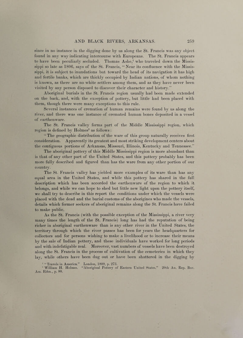 since in no instance in the digging done by us along the St. Francis was any object found in any way indicating intercourse with Europeans. The St. Francis appears to have been peculiarly secluded. Thomas Ashe,1 who traveled down the Missis¬ sippi so late as 1806, says of the St. Francis, “ Near its confluence with the Missis¬ sippi, it is subject to inundations but toward the head of its navigation it has high and fertile banks, which are thickly occupied by Indian nations, of whom nothing is known, as there are no white settlers among them, and as they have never been visited by any person disposed to discover their character and history.” Aboriginal burials in the St. Francis region usually had been made extended on the back, and, with the exception of pottery, but little had been placed with them, though there were many exceptions to this rule. Several instances of cremation of human remains were found by us along the river, and there was one instance of cremated human bones deposited in a vessel of earthenware. The St. Francis valley forms part of the Middle Mississippi region, which region is defined by Holmes2 as follows : “ The geographic distribution of the ware of this group naturally receives first consideration. Apparently its greatest and most striking development centers about the contiguous portions of Arkansas, Missouri, Illinois, Kentucky and Tennessee.” The aboriginal pottery of this Middle Mississippi region is more abundant than is that of any other part of the United States, and this pottery probably has been more fully described and figured than has the ware from any other portion of our country. The St. Francis valley has yielded more examples of its ware than has any equal area in the United States, and while this pottery has shared in the full description which has been accorded the earthenware of the region to which it belongs, and while we can hope to shed but little new light upon the pottery itself, we shall try to describe in this report the conditions under which the vessels were placed with the dead and the burial customs of the aborigines who made the vessels, details which former seekers of aboriginal remains along the St. Francis have failed to make public. As the St. Francis (with the possible exception of the Mississippi, a river very many times the length of the St. Francis) long has had the reputation of being richer in aboriginal earthenware than is any other river in the United States, the territory through which the river passes has been for years the headquarters for collectors and for persons wishing to make a livelihood or to increase their means by the sale of Indian pottery, and these individuals have worked for long periods and with indefatigable zeal. Moreover, vast numbers of vessels have been destroyed along the St. Francis in the process of cultivation of the cemeteries in which they lav, while others have been dug out or have been shattered in the digging bv 1 “Travels in America.” London, 1809, p. 273. 2 William H. Holmes. “Aboriginal Pottery of Eastern United States.” 20th An. Rep. Bnr. Am. Ethn., p. 80.