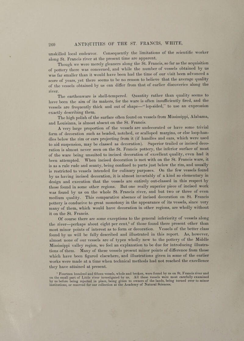 unskilled local endeavor. Consequently the limitations of the scientific worker along St. Francis river at the present time are apparent. Though we were merely gleaners along the St. Francis, so far as the acquisition of pottery there was concerned, and while the number of vessels obtained b^ us was far smaller than it would have been had the time of our visit been advanced a score of years, yet there seems to be no reason to believe that the average cfuality of the vessels obtained by us can differ from that of earlier discoveries along the river. The earthenware is shell-tempered. Quantity rather than quality seems to have been the aim of its makers, for the ware is often insufficiently fired, and the vessels are frequently thick and out of shape—'“lop-sided,” to use an expression exactly describing them. The high polish of the surface often found on vessels from Mississippi, Alabama, and Louisiana, is almost absent on the St. francis. A very large proportion of the vessels are undecorated or have some trivial form of decoration such as beaded, notched, or scalloped margins, or else loop-han¬ dles below the rim or ears projecting from it (if handles and ears, which were used to aid suspension, may be classed as decoration). Superior trailed or incised deco¬ ration is almost never seen on the St. Francis pottery, the inferior surface of most of the ware being unsuited to incised decoration of excellent quality, even had it been attempted. When incised decoration is met with on the St, Francis ware, it is as a rule rude and scanty, being confined to parts just below the rim, and usually is restricted to vessels intended for culinary purposes. On the few vessels found by us having incised decoration, it is almost invariably of a kind so elementary in design and execution that the vessels are entirely out-classed in this respect by those found in some other regions. But one really superior piece of incised work was found by us on the whole St. Francis river, and but two or three of even medium quality. This comparative absence of incised decoration on St. Irancis pottery is conducive to great monotony in the appearance of its vessels, since very many of them, which would have decoration in other regions, are wholly without it on the St. Francis. Of course there are some exceptions to the general inferiority of vessels along the river—perhaps about eight per cent.1 of those found there present other than most minor points of interest as to form or decoration. Vessels of the better class found by us will be fully described and illustrated in this report. As, however, almost none of our vessels are of types wholly new to the pottery of the Middle Mississippi valley region, we feel an explanation to be due for introducing illustra¬ tions of them. Many of these vessels present minor points of difference from those which have been figured elsewhere, and illustrations given in some of the earlier works were made at a time when technical methods had not reached the excellence they have attained at present. 1 Fourteen hundred and fifteen vessels, whole and broken, were found by us on St. Francis river and on the small part of Little river investigated by us. All these vessels were most carefully examined by us before being rejected in place, being given to owners of the lands, being turned over to minor institutions, or reserved for our collection at the Academy of Natural Sciences.