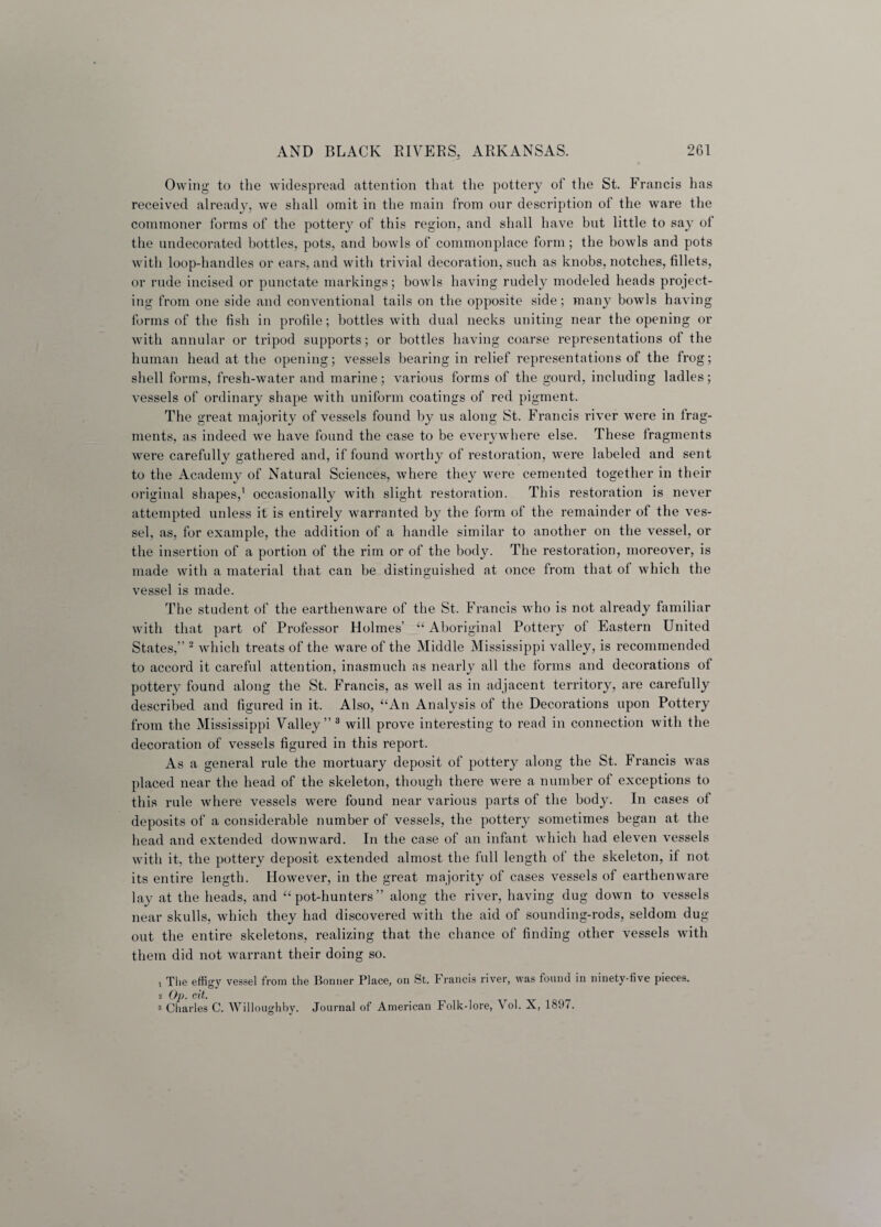 Owing to the widespread attention that the pottery of the St. Francis has received already, we shall omit in the main from our description of the ware the commoner forms of the pottery of this region, and shall have but little to say of the undecorated bottles, pots, and bowls of commonplace form; the bowls and pots with loop-handles or ears, and with trivial decoration, such as knobs, notches, fillets, or rude incised or punctate markings; bowls having rudely modeled heads project¬ ing from one side and conventional tails on the opposite side; many bowls having forms of the fish in profile; bottles with dual necks uniting near the opening or with annular or tripod supports; or bottles having coarse representations ot the human head at the opening; vessels bearing in relief representations of the frog; shell forms, fresh-water and marine; various forms of the gourd, including ladles; vessels of ordinary shape with uniform coatings of red pigment. The great majority of vessels found by us along St. Francis river were in frag¬ ments, as indeed we have found the case to be everywhere else. These fragments were carefully gathered and, if found worthy of restoration, were labeled and sent to the Academy of Natural Sciences, where they were cemented together in their original shapes,1 occasionally with slight restoration. This restoration is never attempted unless it is entirely warranted by the form of the remainder of the ves¬ sel, as, for example, the addition of a handle similar to another on the vessel, or the insertion of a portion of the rim or of the body. The restoration, moreover, is made with a material that can be distinguished at once from that of which the vessel is made. The student of the earthenware of the St. Francis who is not already familiar with that part of Professor Holmes “ Aboriginal Pottery of Eastern United States,” 2 which treats of the ware of the Middle Mississippi valley, is recommended to accord it careful attention, inasmuch as nearly all the forms and decorations of pottery found along the St. Francis, as well as in adjacent territory, are carefully described and figured in it. Also, “An Analysis of the Decorations upon Pottery from the Mississippi Valley” 3 will prove interesting to read in connection with the decoration of vessels figured in this report. As a general rule the mortuary deposit of pottery along the St. Francis was placed near the head of the skeleton, though there were a number ot exceptions to this rule where vessels were found near various parts of the body. In cases of deposits of a considerable number of vessels, the pottery sometimes began at the head and extended downward. In the case of an infant which had eleven vessels with it, the pottery deposit extended almost the full length of the skeleton, if not its entire length. However, in the great majority of cases vessels of earthenware lay at the heads, and “pot-hunters” along the river, having dug down to vessels near skulls, which they had discovered with the aid of sounding-rods, seldom dug- out the entire skeletons, realizing that the chance of finding other vessels with them did not warrant their doing so. 1 The effigy vessel from the Bonner Place, on St. Francis river, was found in ninety-five pieces. 2 Op. eit. 3 Charles C. Willoughby. Journal of American Folk-lore, \ ol. X, 1897.