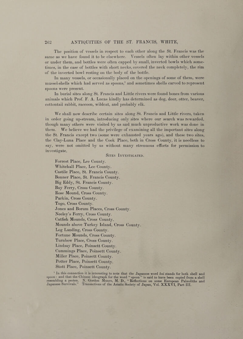 The position of vessels in respect to each other along the St. Francis was the same as we have found it to be elsewhere. Vessels often lay within other vessels or under them, and bottles were often capped by small, inverted bowls which some¬ times, in the case of bottles with short necks, covered the neck completely, the rim of the inverted bowl resting on the body of the bottle. In many vessels, or occasionally placed on the openings of some of them, were mussel-shells which had served as spoons,1 and sometimes shells carved to represent spoons were present. In burial sites along St. Francis and Little rivers were found bones from various animals which Prof. F. A. Lucas kindly has determined as dog, deer, otter, beaver, cottontail rabbit, raccoon, wildcat, and probably elk. We shall now describe certain sites along St. Francis and Little rivers, taken in order going up-stream, introducing only sites where our search was rewarded, though many others were visited by us and much unproductive work was done in them. We believe we had the privilege of examining all the important sites along the St. Francis except two (some were exhausted years ago), and these two sites, the Clay-Luna Place and the Cook Place, both in Cross County, it is needless to say, were not omitted by us without many strenuous efforts for permission to investigate. Sites Investigated. Forrest Place, Lee County. Whitehall Place, Lee County. Castile Place, St. Francis County. Bonner Place, St. Francis County. Big Eddy, St. Francis County. Bay Ferry, Cross County. Rose Mound, Cross County. Parkin, Cross Countv. Togo, Cross County. Jones and Borum Places, Cross County. Neeley’s Ferry, Cross County. Catfish Mounds, Cross County. Mounds above Turkey Island, Cross County. Log Landing, Cross County. Fortune Mounds, Cross Countv. Turnbow Place, Cross County. Lindsay Place, Poinsett County. Cummings Place, Poinsett County. Miller Place, Poinsett County. Potter Place, Poinsett County. Stott Place, Poinsett County. ' la this connection it is interesting to note that the Japanese word kai stands for both shell and spoon : and that the Chinese ideograph for the word “ spoon ” is said to have been copied from a shell resembling a pecten. X. Gordon Munro, M. D., Reflections on some European Paheoliths and Japanese Survivals.” Transactions of the Asiatic Society of Japan, Vol. XXXVI, Part III.