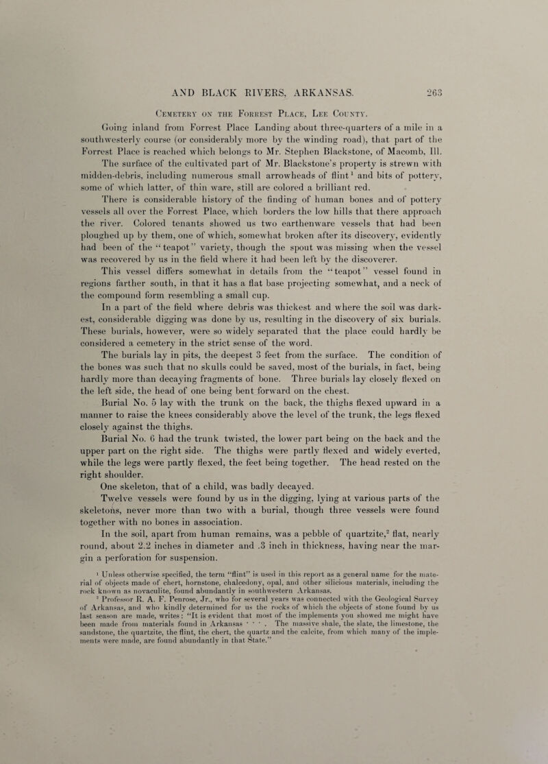 Cemetery on the Forrest Place, Lee County. Going inland from Forrest Place Landing about three-quarters of a mile in a southwesterly course (or considerably more by the winding road), that part of the Forrest Place is reached which belongs to Mr. Stephen Blackstone, of Macomb, Ill. The surface of the cultivated part of Mr. Blackstone’s property is strewn with midden-debris, including numerous small arrowheads of flint1 and bits of pottery, some of which latter, of thin ware, still are colored a brilliant red. There is considerable history of the finding of human bones and of pottery vessels all over the Forrest Place, which borders the low hills that there approach the river. Colored tenants showed us two earthenware vessels that had been ploughed up by them, one of which, somewhat broken after its discovery, evidently had been of the “ teapot” variety, though the spout was missing when the vessel was recovered by us in the field where it had been left by the discoverer. This vessel differs somewhat in details from the “teapot” vessel found in regions farther south, in that it has a flat base projecting somewhat, and a neck of the compound form resembling a small cup. In a part of the field where debris was thickest and where the soil was dark¬ est, considerable digging was done by us, resulting in the discovery of six burials. These burials, however, were so widely separated that the place could hardly be considered a cemetery in the strict sense of the word. The burials lay in pits, the deepest 3 feet from the surface. The condition of the bones was such that no skulls could be saved, most of the burials, in fact, being hardly more than decaying fragments of bone. Three burials lay closely flexed on the left side, the head of one being bent forward on the chest. Burial No. 5 lay with the trunk on the back, the thighs flexed upward in a manner to raise the knees considerably above the level of the trunk, the legs flexed closely against the thighs. Burial No. 6 had the trunk twisted, the lower part being on the back and the upper part on the right side. The thighs were partly flexed and widely everted, while the legs were partly flexed, the feet being together. The head rested on the right shoulder. One skeleton, that of a child, was badly decayed. Twelve vessels were found by us in the digging, lying at various parts of the skeletons, never more than two with a burial, though three vessels were found together with no bones in association. In the soil, apart from human remains, was a pebble of quartzite,2 flat, nearly round, about 2.2 inches in diameter and .3 inch in thickness, having near the mar¬ gin a perforation for suspension. 1 Unless otherwise specified, the term “flint” is used in this report as a general name for the mate¬ rial of objects made of chert, hornstone, chalcedony, opal, and other silicious materials, including the rock known as novaculite, found abundantly in southwestern Arkansas. 2 Professor R. A. F. Penrose, Jr., who for several years was connected with the Geological Survey of Arkansas, and who kindly determined for us the rocks of which the objects of stone found by us last season are made, writes: “It is evident that most of the implements you showed me might have been made from materials found in Arkansas * ‘ * . The massive shale, the slate, the limestone, the sandstone, the quartzite, the flint, the chert, the quartz and the calcite, from which many of the imple¬ ments were made, are found abundantly in that State.”