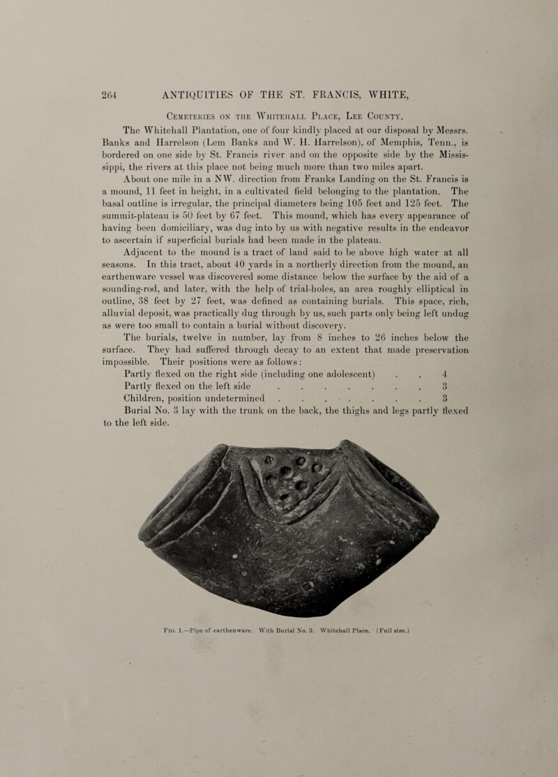 Cemeteries on the Whitehall Place, Lee County. The Whitehall Plantation, one of four kindly placed at our disposal by Messrs. Banks and Harrelson (Lem Banks and W. H. Harrelson), of Memphis, Tenn., is bordered on one side by St. Francis river and on the opposite side by the Missis¬ sippi, the rivers at this place not being much more than two miles apart. About one mile in a NW. direction from Franks Landing on the St. Francis is a mound, 11 feet in height, in a cultivated field belonging to the plantation. The basal outline is irregular, the principal diameters being 105 feet and 125 feet. The summiUplateau is 50 feet by 67 feet. This mound, which has every appearance of having been domiciliary, was dug into by us with negative results in the endeavor to ascertain if superficial burials had been made in the plateau. Adjacent to the mound is a tract of land said to be above high water at all seasons. In this tract, about 40 yards in a northerly direction from the mound, an earthenware vessel was discovered some distance below the surface by the aid of a sounding-rod, and later, with the help of trial-holes, an area roughly elliptical in outline, 38 feet by 27 feet, was defined as containing burials. This space, rich, alluvial deposit, was practically dug through by us, such parts only being left undug as were too small to contain a burial without discovery. The burials, twelve in number, lay from 8 inches to 26 inches below the surface. They had suffered through decay to an extent that made preservation impossible. Their positions were as follows : Partty flexed on the right side (including one adolescent) . . 4 Partly flexed on the left side ....... 3 Children, position undetermined . . . - . . . . 3 Burial No. 3 lay with the trunk on the back, the thighs and legs partly flexed to the left side. Fig. 1.—Pipe of earthenware. With Burial No. 3. Whitehall Place. (Full size.)