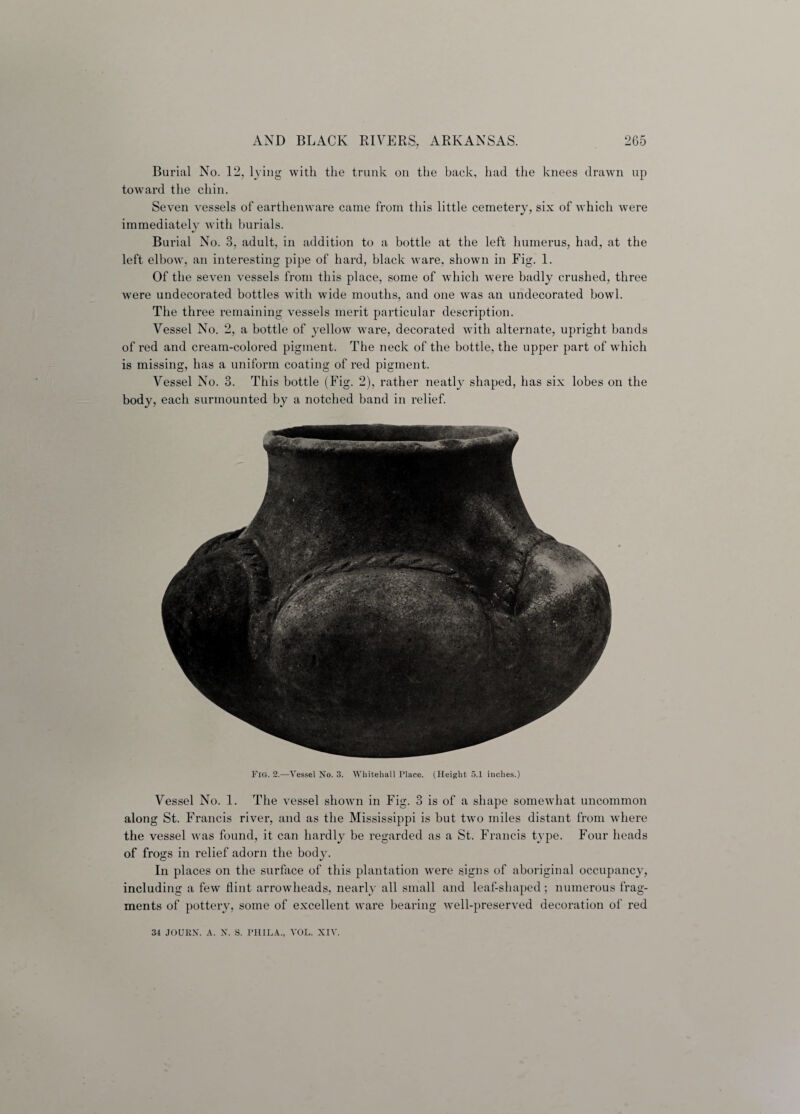 Burial No. 12, lying with the trunk on the back, had the knees drawn up toward the chin. Seven vessels of earthenware came from this little cemetery, six of which were immediately with burials. Burial No. 3, adult, in addition to a bottle at the left humerus, had, at the left elbow, an interesting pipe of hard, black ware, shown in Fig. 1. Of the seven vessels from this place, some of which were badly crushed, three were undecorated bottles with wide mouths, and one was an undecorated bowl. The three remaining vessels merit particular description. Vessel No. 2, a bottle of yellow ware, decorated with alternate, upright bands of red and cream-colored pigment. The neck of the bottle, the upper part of which is missing, has a uniform coating of red pigment. Vessel No. 3. This bottle (Fig. 2), rather neatly shaped, has six lobes on the body, each surmounted by a notched band in relief. Fig. 2.—Vessel No. 3. Whitehall Place. (Height 5.1 inches.) Vessel No. 1. The vessel showm in Fig. 3 is of a shape somewhat uncommon along St. Francis river, and as the Mississippi is but two miles distant from where the vessel was found, it can hardly be regarded as a St. Francis type. Four heads of frogs in relief adorn the body. In places on the surface of this plantation were signs of aboriginal occupancy, including a few flint arrowheads, nearly all small and leaf-shaped; numerous frag¬ ments of pottery, some of excellent ware bearing well-preserved decoration of red