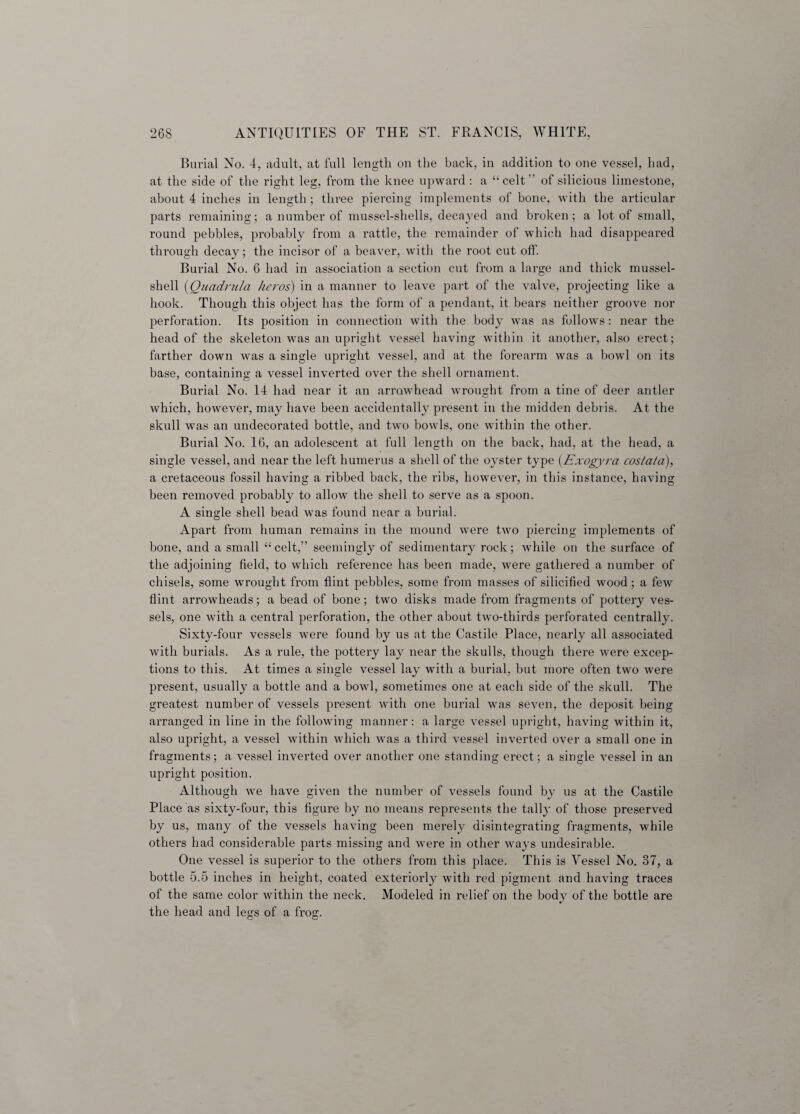 Burial No. 4, adult, at full length on the back, in addition to one vessel, had, at the side of the right leg, from the knee upward : a “celt” of silicious limestone, about 4 inches in length; three piercing implements of bone, with the articular parts remaining; a number of mussel-shells, decayed and broken; a lot of small, round pebbles, probably from a rattle, the remainder of which had disappeared through decay; the incisor of a beaver, with the root cut off. Burial No. 6 had in association a section cut from a large and thick mussel- shell (Quadrula keros) in a manner to leave part of the valve, projecting like a hook. Though this object has the form of a pendant, it bears neither groove nor perforation. Its position in connection with the body was as follows: near the head of the skeleton was an upright vessel having within it another, also erect; farther down was a single upright vessel, and at the forearm was a bowl on its base, containing a vessel inverted over the shell ornament. Burial No. 14 had near it an arrowhead wrought from a tine of deer antler which, however, may have been accidentally present in the midden debris. At the skull was an undecorated bottle, and two bowls, one within the other. Burial No. 16, an adolescent at full length on the back, had, at the head, a single vessel, and near the left humerus a shell of the oyster type (Exogyra cos/a/a), a cretaceous fossil having a ribbed back, the ribs, however, in this instance, having been removed probably to allow the shell to serve as a spoon. A single shell bead was found near a burial. Apart from human remains in the mound were two piercing implements of bone, and a small “celt,” seemingly of sedimentary rock; while on the surface of the adjoining field, to which reference has been made, were gathered a number of chisels, some wrought from flint pebbles, some from masses of silicified wood; a few flint arrowheads; a bead of bone; two disks made from fragments of pottery ves¬ sels, one with a central perforation, the other about two-thirds perforated centrally. Sixty-four vessels were found by us at the Castile Place, nearly all associated with burials. As a rule, the pottery lay near the skulls, though there were excep¬ tions to this. At times a single vessel lay with a burial, but more often two were present, usually a bottle and a bowl, sometimes one at each side of the skull. The greatest number of vessels present with one burial was seven, the deposit being arranged in line in the following manner: a large vessel upright, having within it, also upright, a vessel within which was a third vessel inverted over a small one in fragments; a vessel inverted over another one standing erect; a single vessel in an upright position. Although we have given the number of vessels found by us at the Castile Place as sixty-four, this figure by no means represents the tally of those preserved by us, many of the vessels having been merely disintegrating fragments, while others had considerable parts missing and were in other ways undesirable. One vessel is superior to the others from this place. This is Vessel No. 37, a bottle 5.5 inches in height, coated exteriorly with red pigment and having traces of the same color within the neck. Modeled in relief on the body of the bottle are the head and legs of a frog.
