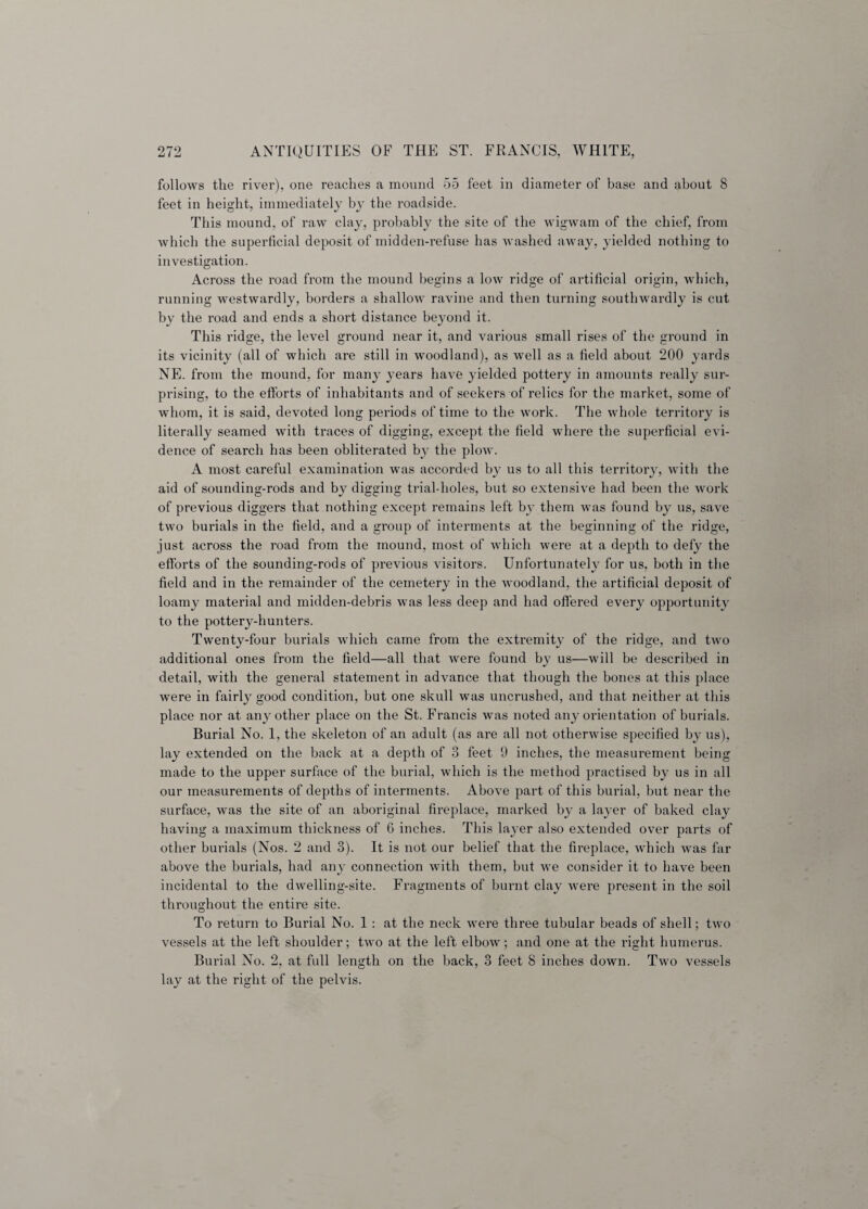 follows the river), one reaches a mound 55 feet in diameter of base and about 8 feet in height, immediately by the roadside. This mound, of raw clay, probably the site of the wigwam of the chief, from which the superficial deposit of midden-refuse has washed away, yielded nothing to investigation. Across the road from the mound begins a low ridge of artificial origin, which, running westwardly, borders a shallow ravine and then turning southwardly is cut by the road and ends a short distance beyond it. This rids:e, the level ground near it, and various small rises of the ground in its vicinity (all of which are still in woodland), as well as a field about 200 yards NE. from the mound, for many years have yielded pottery in amounts really sur¬ prising, to the efforts of inhabitants and of seekers of relics for the market, some of whom, it is said, devoted long periods of time to the work. The whole territory is literally seamed with traces of digging, except the field where the superficial evi¬ dence of search has been obliterated by the ploAV. A most careful examination was accorded by us to all this territory, with the aid of sounding-rods and by digging trial-holes, but so extensive had been the work of previous diggers that nothing except remains left by them was found by us, save two burials in the field, and a group of interments at the beginning of the ridge, just across the road from the mound, most of which were at a depth to defy the efforts of the sounding-rods of previous visitors. Unfortunately for us, both in the field and in the remainder of the cemetery in the woodland, the artificial deposit of loamy material and midden-debris was less deep and had offered every opportunity to the pottery-hunters. Twenty-four burials which came from the extremity of the ridge, and two additional ones from the field—all that were found by us—will be described in detail, with the general statement in advance that though the bones at this place were in fairly good condition, but one skull was uncrushed, and that neither at this place nor at any other place on the St. Francis was noted any orientation of burials. Burial No. 1, the skeleton of an adult (as are all not otherwise specified by us), lay extended on the back at a depth of 3 feet 9 inches, the measurement being made to the upper surface of the burial, which is the method practised by us in all our measurements of depths of interments. Above part of this burial, but near the surface, was the site of an aboriginal fireplace, marked by a layer of baked clay having a maximum thickness of 6 inches. This layer also extended over parts of other burials (Nos. 2 and 3). It is not our belief that the fireplace, which was far above the burials, had any connection with them, but we consider it to have been incidental to the dwelling-site. Fragments of burnt clay were present in the soil throughout the entire site. To return to Burial No. 1 : at the neck were three tubular beads of shell; two vessels at the left shoulder; two at the left elbow; and one at the right humerus. Burial No. 2, at full length on the back, 3 feet 8 inches down. Two vessels lay at the right of the pelvis.