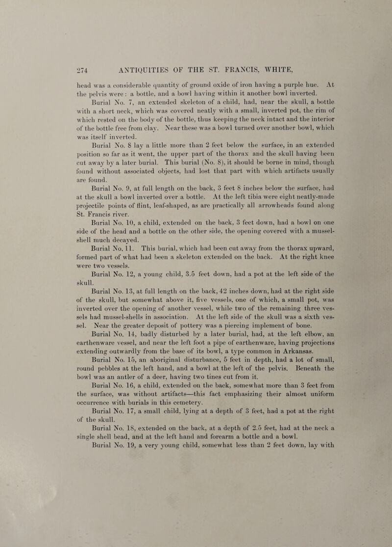 head was a considerable quantity of ground oxide of iron having a purple hue. At the pelvis were : a bottle, and a bowl having within it another bowl inverted. Burial No. 7, an extended skeleton of a child, had, near the skull, a bottle with a short neck, which was covered neatly with a small, inverted pot, the rim of which rested on the body of the bottle, thus keeping the neck intact and the interior of the bottle free from clav. Near these was a bowl turned over another bowl, which 4/ ' was itself inverted. Burial No. 8 lay a little more than 2 feet below the surface, in an extended position so far as it went, the upper part of the thorax and the skull having been cut away by a later burial. This burial (No. 8), it should be borne in mind, though found without associated objects, had lost that part with which artifacts usually are found. Burial No. 9, at full length on the back, 3 feet 8 inches below the surface, had at the skull a bowl inverted over a bottle. At the left tibia were eight neatly-made projectile points of flint, leaf-shaped, as are practically all arrowheads found along St. Francis river. Burial No. 10, a child, extended on the back, 3 feet down, had a bowl on one side of the head and a bottle on the other side, the opening covered with a mussel- shell much decayed. Burial No. 11. This burial, which had been cut away from the thorax upward, formed part of what had been a skeleton extended on the back. At the right knee were two vessels. Burial No. 12, a young child, 3.5 feet down, had a pot at the left side of the skull. Burial No. 13, at full length on the back, 42 inches down, had at the right side of the skull, but somewhat above it, five vessels, one of which, a small pot, was inverted over the opening of another vessel, while two of the remaining three ves¬ sels had mussel-shells in association. At the left side of the skull was a sixth ves¬ sel. Near the greater deposit of pottery was a piercing implement of bone. Burial No. 14, badly disturbed by a later burial, had, at the left elbow, an earthenware vessel, and near the left foot a pipe of earthenware, having projections extending outwardly from the base of its bowl, a type common in Arkansas. Burial No. 15, an aboriginal disturbance, 5 feet in depth, had a lot of small, round pebbles at the left hand, and a bowl at the left of the pelvis. Beneath the bowl was an antler of a deer, having two tines cut from it. Burial No. 16, a child, extended on the back, somewhat more than 3 feet from the surface, was without artifacts—this fact emphasizing their almost uniform occurrence with burials in this cemetery. Burial No. 17, a small child, lying at a depth of 3 feet, had a pot at the right of the skull. Burial No. 18, extended on the back, at a depth of 2.5 feet, had at the neck a single shell bead, and at the left hand and forearm a bottle and a bowl. Burial No. 19, a very young child, somewhat less than 2 feet down, lay with