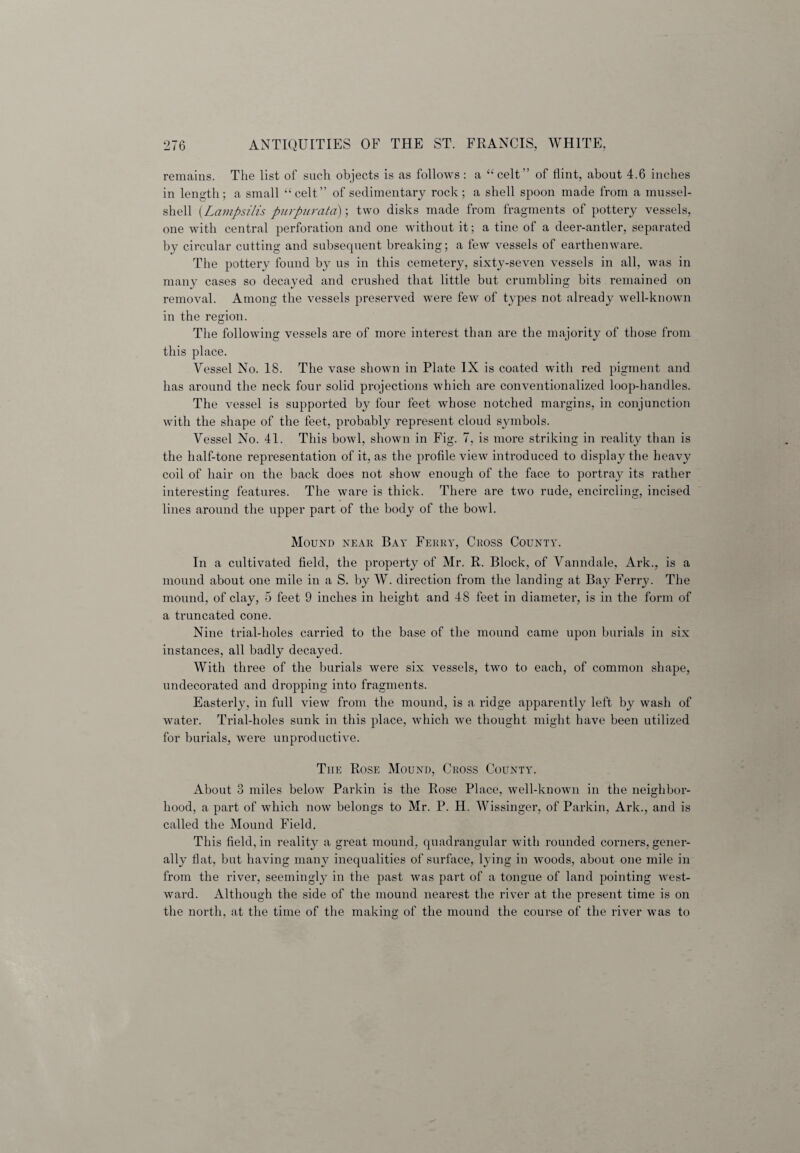 remains. The list of such objects is as follows: a “celt” of flint, about 4.6 inches in length; a small “celt” of sedimentary rock; a shell spoon made from a mussel- shell (Lampsilis purpurata); two disks made from fragments of pottery vessels, one with central perforation and one without it; a tine of a deer-antler, separated by circular cutting and subsequent breaking; a few vessels of earthenware. The pottery found by us in this cemetery, sixty-seven vessels in all, was in many cases so decayed and crushed that little but crumbling bits remained on removal. Among the vessels preserved were few of types not already well-known in the region. The following vessels are of more interest than are the majority of those from this place. Vessel No. 18. The vase shown in Plate IX is coated with red pigment and has around the neck four solid projections which are conventionalized loop-handles. The vessel is supported by four feet whose notched margins, in conjunction with the shape of the feet, probably represent cloud symbols. Vessel No. 41. This bowl, shown in Fig. 7, is more striking in reality than is the half-tone representation of it, as the profile view introduced to display the heavy coil of hair on the back does not show enough of the face to portray its rather interesting features. The ware is thick. There are two rude, encircling, incised lines around the upper part of the body of the bowl. Mound near Bay Ferry, Cross County. In a cultivated field, the property of Mr. R. Block, of Vanndale, Ark., is a mound about one mile in a S. by W. direction from the landing at Bay Ferry. The mound, of clay, 5 feet 9 inches in height and 48 feet in diameter, is in the form of a truncated cone. Nine trial-holes carried to the base of the mound came upon burials in six instances, all badly decayed. With three of the burials were six vessels, two to each, of common shape, undecorated and dropping into fragments. Easterly, in full view from the mound, is a ridge apparently left by wash of water. Trial-holes sunk in this place, which we thought might have been utilized for burials, were unproductive. The Rose Mound, Cross County. About 3 miles below Parkin is the Rose Place, well-known in the neighbor¬ hood, a part of which now belongs to Mr. P. H. Wissinger, of Parkin, Ark., and is called the Mound Field. This field, in reality a great mound, quadrangular with rounded corners, gener¬ ally flat, but having many inequalities of surface, lying in woods, about one mile in from the river, seemingly in the past was part of a tongue of land pointing west¬ ward. Although the side of the mound nearest the river at the present time is on the north, at the time of the making of the mound the course of the river was to