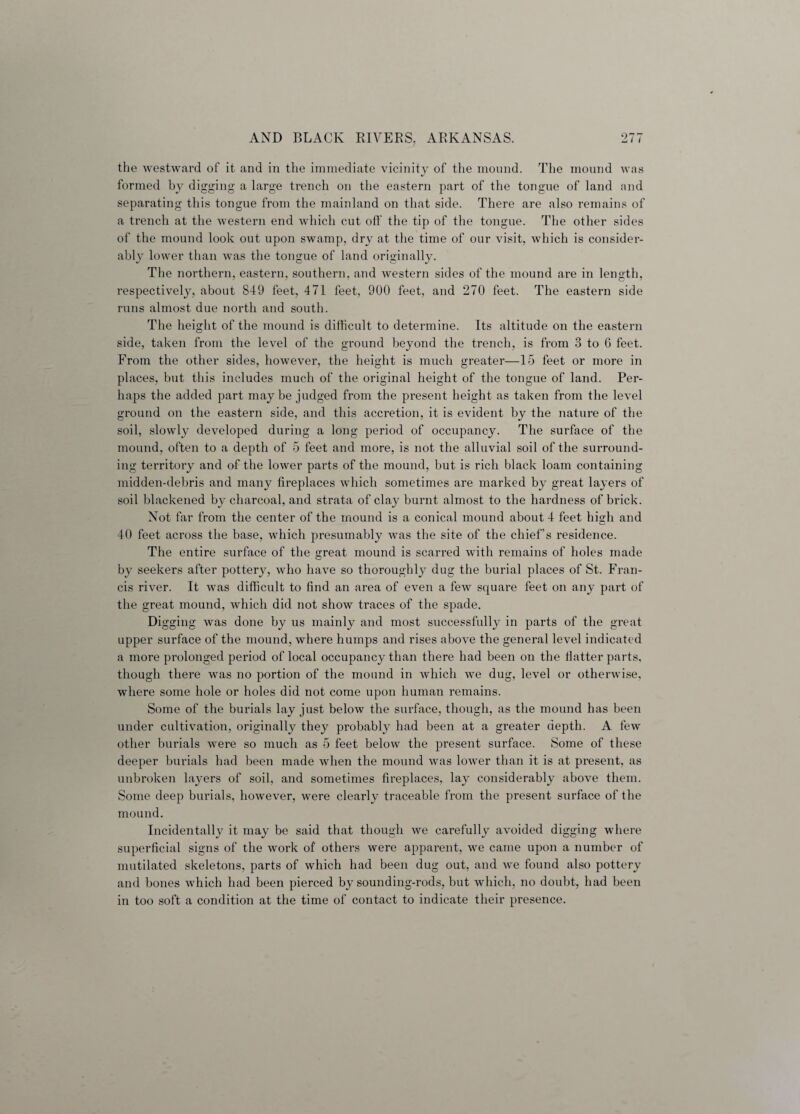 the westward of it and in the immediate vicinity of the mound. The mound was formed by digging a large trench on the eastern part of the tongue of land and separating this tongue from the mainland on that side. There are also remains of a trench at the western end which cut off the tip of the tongue. The other sides of the mound look out upon swamp, dry at the time of our visit, which is consider¬ ably lower than was the tongue of land originally. The northern, eastern, southern, and western sides of the mound are in length, respectively, about 849 feet, 471 feet, 900 feet, and 270 feet. The eastern side runs almost due north and south. The height of the mound is difficult to determine. Its altitude on the eastern side, taken from the level of the ground beyond the trench, is from 3 to 6 feet. From the other sides, however, the height is much greater—15 feet or more in places, but this includes much of the original height of the tongue of land. Per¬ haps the added part maybe judged from the present height as taken from the level ground on the eastern side, and this accretion, it is evident by the nature of the soil, slowly developed during a long period of occupancy. The surface of the mound, often to a depth of 5 feet and more, is not the alluvial soil of the surround¬ ing territory and of the lower parts of the mound, but is rich black loam containing midden-debris and many fireplaces which sometimes are marked by great layers of soil blackened by charcoal, and strata of clay burnt almost to the hardness of brick. Not far from the center of the mound is a conical mound about 4 feet high and 40 feet across the base, which presumably was the site of the chief’s residence. The entire surface of the great mound is scarred with remains of holes made by seekers after pottery, who have so thoroughly dug the burial places of St. Fran¬ cis river. It was difficult to find an area of even a few square feet on any part of the great mound, which did not show traces of the spade. Digging was done by us mainly and most successfully in parts of the great upper surface of the mound, where humps and rises above the general level indicated a more prolonged period of local occupancy than there had been on the flatter parts, though there was no portion of the mound in which we dug, level or otherwise, where some hole or holes did not come upon human remains. Some of the burials lay just below the surface, though, as the mound has been under cultivation, originally they probably had been at a greater depth. A few other burials were so much as 5 feet below the present surface. Some of these deeper burials had been made when the mound was lower than it is at present, as unbroken layers of soil, and sometimes fireplaces, lay considerably above them. Some deep burials, however, were clearly traceable from the present surface of the mound. Incidentally it may be said that though we carefully avoided digging where superficial signs of the work of others were apparent, we came upon a number of mutilated skeletons, parts of which had been dug out, and we found also pottery and bones which had been pierced by sounding-rods, but which, no doubt, had been in too soft a condition at the time of contact to indicate their presence.