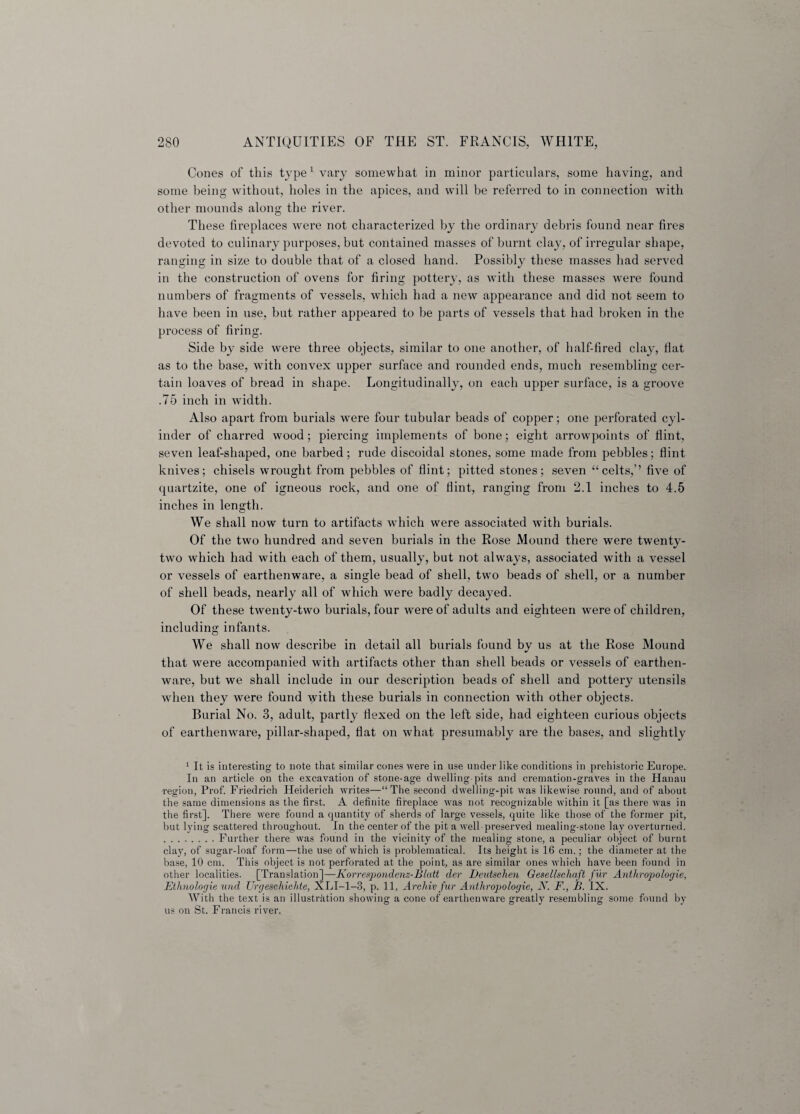 Cones of this type1 vary somewhat in minor particulars, some having, and some being without, holes in the apices, and will be referred to in connection with other mounds along the river. These fireplaces were not characterized by the ordinary debris found near fires devoted to culinary purposes, but contained masses of burnt clay, of irregular shape, ranging in size to double that of a closed hand. Possibly these masses had served in the construction of ovens for firing pottery, as with these masses were found numbers of fragments of vessels, which had a new appearance and did not seem to have been in use, but rather appeared to be parts of vessels that had broken in the process of firing. Side by side were three objects, similar to one another, of half-fired clay, fiat as to the base, with convex upper surface and rounded ends, much resembling cer¬ tain loaves of bread in shape. Longitudinally, on each upper surface, is a groove .75 inch in width. Also apart from burials were four tubular beads of copper; one perforated cyl¬ inder of charred wood; piercing implements of bone; eight arrowpoints of flint, seven leaf-shaped, one barbed; rude discoidal stones, some made from pebbles; flint knives; chisels wrought from pebbles of flint; pitted stones; seven “celts,’’ five of quartzite, one of igneous rock, and one of flint, ranging from 2.1 inches to 4.5 inches in length. We shall now turn to artifacts which were associated with burials. Of the two hundred and seven burials in the Rose Mound there were twenty- two which had with each of them, usually, but not always, associated with a vessel or vessels of earthenware, a single bead of shell, two beads of shell, or a number of shell beads, nearly all of which were badly decayed. Of these twenty-two burials, four were of adults and eighteen were of children, including infants. We shall now describe in detail all burials found by us at the Rose Mound that were accompanied with artifacts other than shell beads or vessels of earthen¬ ware, but we shall include in our description beads of shell and pottery utensils when they were found yvith these burials in connection with other objects. Burial No. 3, adult, partly flexed on the left side, had eighteen curious objects of earthenware, pillar-shaped, flat on what presumably are the bases, and slightly 1 It is interesting to note that similar cones were in use under like conditions in prehistoric Europe. In an article on the excavation of stone-age dwelling-pits and cremation-graves in the Hanau region, Prof. Friedrich Heiderich writes—“The second dwelling-pit was likewise round, and of about the same dimensions as the first. A definite fireplace was not recognizable within it [as there was in the first]. There were found a quantity of sherds of large vessels, quite like those of the former pit, but lying scattered throughout. In the center of the pit a well preserved mealing-stone lay overturned. .Further there was found in the vicinity of the mealing stone, a peculiar object of burnt clay, of sugar-loaf form—the use of which is problematical. Its height is 16 cm.; the diameter at the base, 10 cm. This object is not perforated at the point, as are similar ones which have been found in other localities. [Translation]—Korrespondenz-Blatt der Beutschen Gesellschaft fur Anthropologie, Ethnologie und Urgeschichte, XLI-1-3, p. 11, Archiv fur Anthropologie, N. F., B. IX. With the text is an illustration showing a cone of earthenware greatly resembling some found by us on St. Francis river.