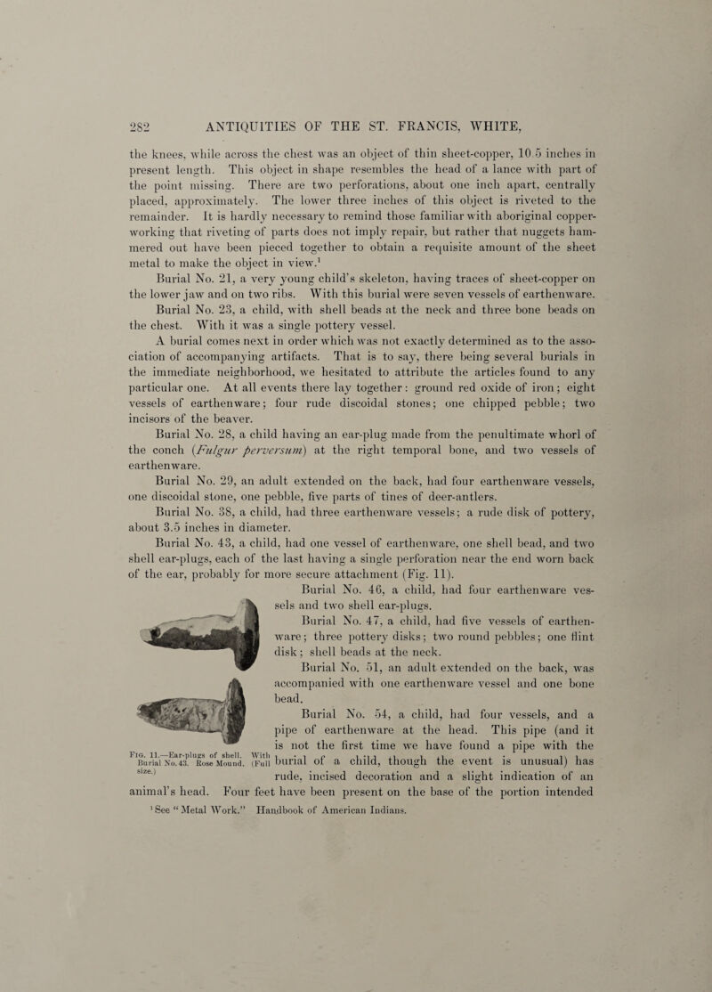 the knees, while across the chest was an object of thin sheet-copper, 10.5 inches in present length. This object in shape resembles the head of a lance with part of the point missing. There are two perforations, about one inch apart, centrally placed, approximately. The lower three inches of this object is riveted to the remainder. It is hardly necessary to remind those familiar with aboriginal copper¬ working that riveting of parts does not imply repair, but rather that nuggets ham¬ mered out have been pieced together to obtain a requisite amount of the sheet metal to make the object in view.1 Burial No. 21, a very young child’s skeleton, having traces of sheet-copper on the lower jaw and on two ribs. With this burial were seven vessels of earthenware. Burial No. 23, a child, with shell beads at the neck and three bone beads on the chest. With it was a single pottery vessel. A burial comes next in order which was not exactly determined as to the asso¬ ciation of accompanying artifacts. That is to say, there being several burials in the immediate neighborhood, we hesitated to attribute the articles found to any particular one. At all events there lay together : ground red oxide of iron; eight vessels of earthenware; four rude discoidal stones; one chipped pebble; two incisors of the beaver. Burial No. 28, a child having an ear-plug made from the penultimate whorl of the conch (Fu/gur perversion) at the right temporal bone, and two vessels of earthenware. Burial No. 29, an adult extended on the back, had four earthenware vessels, one discoidal stone, one pebble, five parts of tines of deer-antlers. Burial No. 38, a child, had three earthenware vessels; a rude disk of pottery, about 3.5 inches in diameter. Burial No. 43, a child, had one vessel of earthenware, one shell bead, and two shell ear-plugs, each of the last having a single perforation near the end worn back of the ear, probably for more secure attachment (Fig. 11). Burial No. 46, a child, had four earthenware ves¬ sels and two shell ear-plugs. Burial No. 47, a child, had five vessels of earthen¬ ware; three pottery disks; two round pebbles; one Hint disk; shell beads at the neck. Burial No. 51, an adult extended on the back, was accompanied with one earthenware vessel and one bone bead. Burial No. 54, a child, had four vessels, and a pipe of earthenware at the head. This pipe (and it is not the first time we have found a pipe with the Burial No.43. Rose Mound. (Full burial ol a child, though the event is unusual) has rude, incised decoration and a slight indication of an animal’s head. Four feet have been present on the base of the portion intended 1 See “ Metal Work.” Handbook of American Indians.