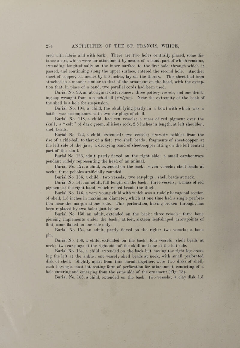ered with fabric and with bark. There are two holes centrally placed, some dis¬ tance apart, which were for attachment by means of a band, part of which remains, extending longitudinally on the inner surface to the first hole, through which it passed, and continuing along the upper surface, entered the second hole. Another sheet of copper, 6.1 inches by 5.6 inches, lay on the thorax. This sheet had been attached in a manner similar to that of the ornament on the head, with the excep¬ tion that, in place of a band, two parallel cords had been used. Burial No. 90, an aboriginal disturbance : three pottery vessels, and one drink- ing-cup wrought from a conch-shell (Fulgur). Near the extremity of the beak of the shell is a hole for suspension. Burial No. 104, a child, the skull lying partly in a bowl with which was a bottle, was accompanied with two ear-plugs of shell. Burial No. 118, a child, had ten vessels; a mass of red pigment over the skull; a “celt” of dark green, silicious rock, 2.8 inches in length, at left shoulder; shell beads. Burial No. 122, a child, extended: two vessels; sixty-six pebbles from the size of a rifle-ball to that of a fist; two shell beads; fragments of sheet-copper at the left side of the jaw; a decaying band of sheet-copper fitting on the left central part of the skull. Burial No. 126, adult, partly flexed on the right side : a small earthenware pendant rudely representing the head of an animal. Burial No. 127, a child, extended on the back: seven vessels; shell beads at neck; three pebbles artificially rounded. Burial No. 136, a child : two vessels; two ear-plugs; shell beads at neck. Burial No. 143, an adult, full length on the back : three vessels ; a mass of red pigment at the right hand, which rested beside the thigh. Burial No. 146, a very young child with which was a rudely hexagonal section of shell, 1.5 inches in maximum diameter, which at one time had a single perfora¬ tion near the margin at one side. This perforation, having broken through, has been replaced by two holes just below. Burial No. 150, an adult, extended on the back: three vessels; three bone piercing implements under the back; at feet, sixteen leaf-shaped arrowpoints of flint, some flaked on one side only. Burial No. 154, an adult, partly flexed on the right: two vessels; a bone pin. Burial No. 156, a child, extended on the back: four vessels; shell beads at neck; two ear-plugs at the right side of the skull and one at the left side. Burial No. 164, a child, extended on the back but having the right leg cross¬ ing the left at the ankle: one vessel; shell beads at neck, with small perforated disk of shell. Slightly apart from this burial, together, were two disks of shell, each having a most interesting form of perforation for attachment, consisting of a hole entering and emerging from the same side of the ornament (Fig. 13). Burial No. 165, a child, extended on the back: two vessels; a clay disk 1.5