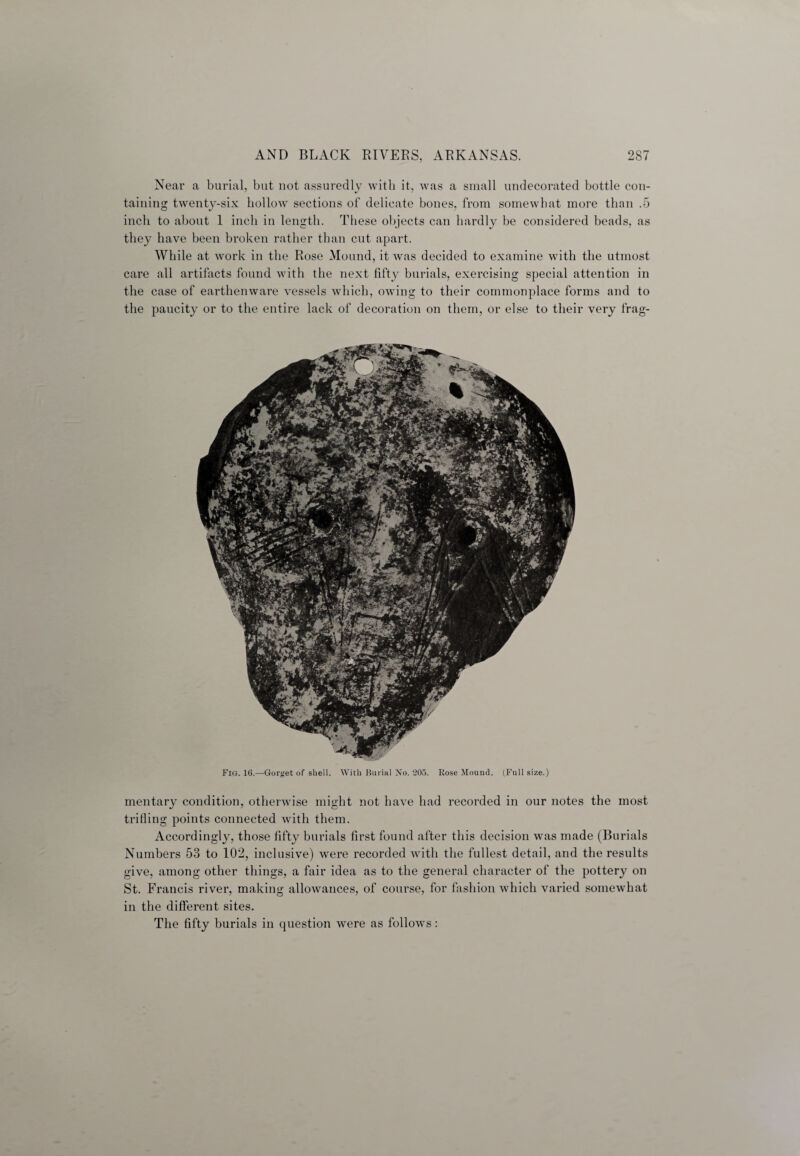 Near a burial, but not assuredly with it, was a small undecorated bottle con¬ taining twenty-six hollow sections of delicate bones, from somewhat more than .5 inch to about 1 inch in length. These objects can hardly be considered beads, as they have been broken rather than cut apart. While at work in the Rose Mound, it was decided to examine with the utmost care all artifacts found with the next fifty burials, exercising special attention in the case of earthenware vessels which, owing to their commonplace forms and to the paucity or to the entire lack of decoration on them, or else to their very frag- Fig. 16.—Gorget of shell. With Burial No. 205. Rose Mound. (Full size.) mentary condition, otherwise might not have had recorded in our notes the most trifling points connected with them. Accordingly, those fifty burials first found after this decision was made (Burials Numbers 53 to 102, inclusive) were recorded with the fullest detail, and the results give, among other things, a fair idea as to the general character of the pottery on St. Francis river, making allowances, of course, for fashion which varied somewhat in the different sites. The fifty burials in question were as follows: