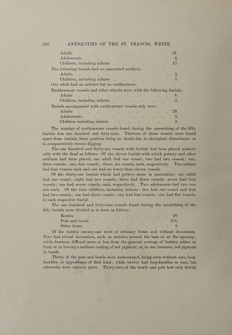 Adults ......... 31. Adolescents ......... 2. Children, including infants ....... 17. The following burials had no associated artifacts: O Adults .......... 2. Children, including infants ...... 5. One adult had an artifact but no earthenware. Earthenware vessels and other objects were with the following burials: Adults .......... 8. Children, including infants ...... 3. Burials accompanied with earthenware vessels only were : Adults ..20. Adolescents ......... 2. Children including infants ..... 9. The number of earthenware vessels found during the unearthing of the fifty burials was one hundred and forty-nine. Thirteen of these vessels were found apart from burials, their position being no doubt due to aboriginal disturbance or to comparatively recent digging. The one hundred and thirty-six vessels with burials had been placed numeri¬ cally with the dead as follows: Of the eleven burials with which pottery and other artifacts had been placed, one adult had one vessel; two had two vessels ; one, three vessels ; one, four vessels; three, six vessels, each, respectively. Two infants had four vessels each and one had no fewer than eleven vessels. Of the thirty-one burials which had pottery alone in association : one adult had one vessel; eight had two vessels; three had three vessels; seven had four vessels; one had seven vessels, each, respectively. Two adolescents had two ves¬ sels each. Of the nine children, including infants: two had one vessel and four had two vessels; one had three vessels; one had four vessels; one had five vessels, to each respective burial. The one hundred and forty-nine vessels found during the unearthing of the fifty burials were divided as to form as follows: Bottles .......... 40. Pots and bowls ........ 104. Other forms ......... 5. Of the bottles twenty-one were of ordinary forms and without decoration. Five had trivial decoration, such as notches around the base or at the opening; while fourteen differed more or less from the general average of bottles, either in form or in having a uniform coating of red pigment, or, in one instance, red pigment in bands. Thirty of the pots and bowls were undecorated, being even without ears, loop- handles, or appendages of that kind; while twelve had loop-handles or ears, but otherwise were entirely plain. Thirty-two of the bowls and pots had only trivial