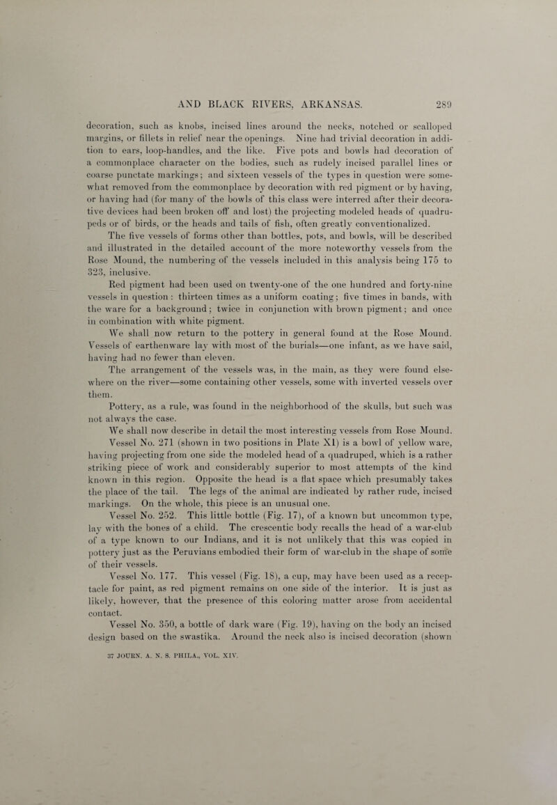 decoration, such as knobs, incised lines around the necks, notched or scalloped margins, or fillets in relief near the openings. Nine had trivial decoration in addi¬ tion to ears, loop-handles, and the like. Five pots and bowls had decoration of a commonplace character on the bodies, such as rudely incised parallel lines or coarse punctate markings; and sixteen vessels of the types in question were some¬ what removed from the commonplace by decoration with red pigment or by having, or having had (for many of the bowls of this class were interred after their decora¬ tive devices had been broken off and lost) the projecting modeled heads of quadru¬ peds or of birds, or the heads and tails of fish, often greatly conventionalized. The five vessels of forms other than bottles, pots, and bowls, will be described and illustrated in the detailed account of the more noteworthy vessels from the Rose Mound, the numbering of the vessels included in this analysis being 175 to 323, inclusive. Red pigment had been used on twenty-one of the one hundred and forty-nine vessels in question : thirteen times as a uniform coating; five times in bands, with the ware for a background; twice in conjunction with brown pigment; and once in combination with white pigment. We shall now return to the pottery in general found at the Rose Mound. Vessels of earthenware lay with most of the burials—one infant, as we have said, having had no fewer than eleven. The arrangement of the vessels was, in the main, as they were found else- where on the river—some containing other vessels, some with inverted vessels over them. Pottery, as a rule, was found in the neighborhood of the skulls, but such was not always the case. We shall now describe in detail the most interesting vessels from Rose Mound. Vessel No. 271 (shown in two positions in Plate XI) is a bowl of yellow ware, having projecting from one side the modeled head of a quadruped, which is a rather striking piece of work and considerably superior to most attempts of the kind known in this region. Opposite the head is a fiat space which presumably takes the place of the tail. The legs of the animal are indicated by rather rude, incised markings. On the whole, this piece is an unusual one. Vessel No. 252. This little bottle (Fig. 17), of a known but uncommon type, lay with the bones of a child. The crescentic body recalls the head of a war-club of a type known to our Indians, and it is not unlikely that this was copied in pottery just as the Peruvians embodied their form of war-club in the shape of some of their vessels. Vessel No. 177. This vessel (Fig. 18), a cup, may have been used as a recep¬ tacle for paint, as red pigment remains on one side of the interior. It is just as likely, however, that the presence of this coloring matter arose from accidental contact. Vessel No. 350, a bottle of dark ware (Fig. 19), having on the body an incised design based on the swastika. Around the neck also is incised decoration (shown 37 JOURN. A. N. S. PHILA., VOL. XIV.