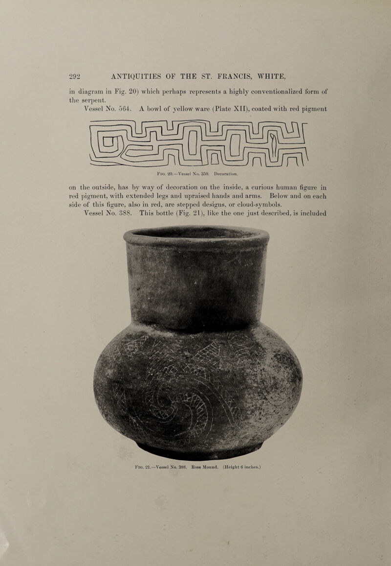 in diagram in Fig. 20) which perhaps represents a highly conventionalized form of the serpent. Vessel No. 564. A bowl of yellow ware (Plate XII), coated with red pigment on the outside, has by way of decoration on the inside, a curious human figure in red pigment, with extended legs and upraised hands and arms. Below and on each side of this figure, also in red, are stepped designs, or cloud-symbols. Vessel No. 388. This bottle (Fig. 21), like the one just described, is included