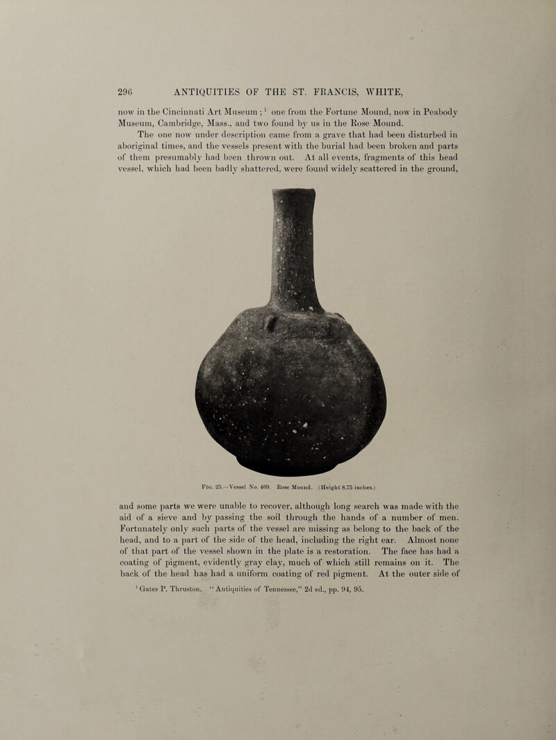 now in the Cincinnati Art Museum ;1 one from the Fortune Mound, now in Peabody Museum, Cambridge, Mass., and two found by us in the Rose Mound. The one now under description came from a grave that had been disturbed in aboriginal times, and the vessels present with the burial had been broken and parts of them presumably had been thrown out. At all events, fragments of this head vessel, which had been badly shattered, were found widely scattered in the ground, Fig. 25.—Vessel No. 469. Rose Mound. (Height 8.75 inches.) and some parts we were unable to recover, although long search was made with the aid of a sieve and by passing the soil through the hands of a number of men. Fortunately only such parts of the vessel are missing as belong to the back of the head, and to a part of the side of the head, including the right ear. Almost none of that part of the vessel shown in the plate is a restoration. The face has had a coating of pigment, evidently gray clay, much of which still remains on it. The back of the head has had a uniform coating of red pigment. At the outer side of 1 Gates P. Thruston. “Antiquities of Tennessee,” 2d ed., pp. 94, 95.