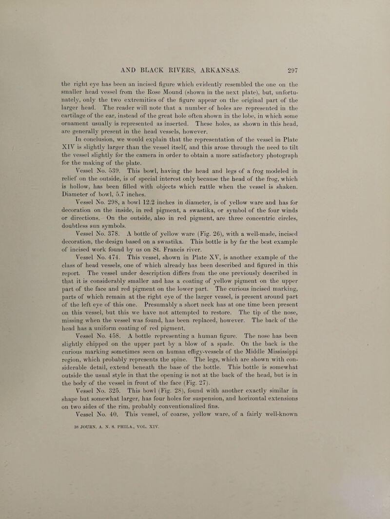 the right eye has been an incised figure which evidently resembled the one on the smaller head vessel from the Rose Mound (shown in the next plate), but, unfortu¬ nately, only the two extremities of the figure appear on the original part of the larger head. The reader will note that a number of holes are represented in the cartilage of the ear, instead of the great hole often shown in the lobe, in which some ornament usually is represented as inserted. These holes, as shown in this head, are generally present in the head vessels, however. In conclusion, we would explain that the representation of the vessel in Plate XIV is slightly larger than the vessel itself, and this arose through the need to tilt the vessel slightly for the camera in order to obtain a more satisfactory photograph for the making of the plate. Vessel No. 539. This bowl, having the head and legs of a frog modeled in relief on the outside, is of special interest only because the head of the frog, which is hollow, has been filled with objects which rattle when the vessel is shaken. Diameter of bowl, 5.7 inches. Vessel No. 298, a bowl 12.2 inches in diameter, is of yellow ware and lias for decoration on the inside, in red pigment, a swastika, or symbol of the four winds or directions. On the outside, also in red pigment, are three concentric circles, doubtless sun symbols. Vessel No. 378. A bottle of yellow ware (Fig. 26), with a well-made, incised decoration, the design based on a swastika. This bottle is by far the best example of incised work found by us on St. Francis river. Vessel No. 474. This vessel, shown in Plate XV, is another example of the class of head vessels, one of which already has been described and figured in this report. The vessel under description differs from the one previously described in that it is considerably smaller and has a coating of yellow pigment on the upper part of the face and red pigment on the lower part. The curious incised marking, parts of which remain at the right eye of the larger vessel, is present around part of the left eye of this one. Presumably a short neck has at one time been present on this vessel, but this we have not attempted to restore. The tip of the nose, missing when the vessel was found, has been replaced, however. The back of the head has a uniform coating of red pigment. Vessel No. 458. A bottle representing a human figure. The nose has been slightly chipped on the upper part by a blow of a spade. On the back is the curious marking sometimes seen on human effigy-vessels of the Middle Mississippi region, which probably represents the spine. The legs, which are shown with con¬ siderable detail, extend beneath the base of the bottle. This bottle is somewhat outside the usual style in that the opening is not at the back of the head, but is in the body of the vessel in front of the face (Fig. 27). Vessel No. 325. This bowl (Fig. 28), found with another exactly similar in shape but somewhat larger, has four holes for suspension, and horizontal extensions on two sides of the rim, probably conventionalized fins. Vessel No. 40. This vessel, of coarse, yellow ware, of a fairly well-known 38 JOURN. A. X. S. PHILA., VOL. XIV.