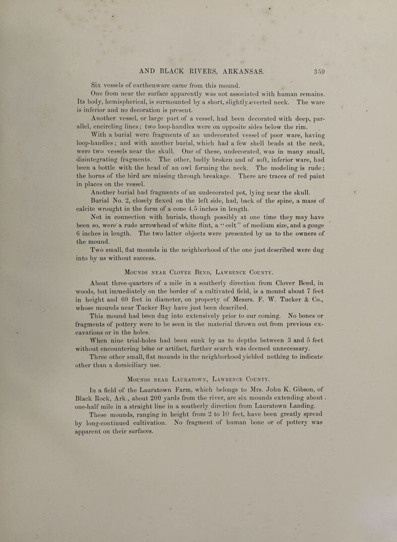 Six vessels of earthenware came from this mound. One from near the surface apparently was not associated with human remains. Its body, hemispherical, is surmounted by a short, slightly-everted neck. The ware is inferior and no decoration is present. Another vessel, or large part of a vessel, had been decorated with deep, par¬ allel, encircling lines; two loop-handles were on opposite sides below the rim. With a burial were fragments of an undecorated vessel of poor ware, having loop-handles; and with another burial, which had a few shell beads at the neck, were two vessels near the skull. One of these, undecorated, was in many small, disintegrating fragments. The other, badly broken and of soft, inferior ware, had been a bottle with the head of an owl forming the neck. The modeling is rude; the horns of the bird are missing through breakage. There are traces of red paint in places on the vessel. Another burial had fragments of an undecorated pot, lying near the skull. Burial No. 2, closely flexed on the left side, had, back of the spine, a mass of calcite wrought in the form of a cone 4.5 inches in length. Not in connection with burials, though possibly at one time they may have been so, were a rude arrowhead of white flint, a “ celt ” of medium size, and a gouge G inches in length. The two latter objects were presented by us to the owners of the mound. Two small, flat mounds in the neighborhood of the one just described were dug into by us without success. Mounds near Clover Bend, Lawrence County. About three-quarters of a mile in a southerly direction from Clover Bend, in woods, but immediately on the border of a cultivated field, is a mound about 7 feet in height and 60 feet in diameter, on property of Messrs. F. W. Tucker & Co., whose mounds near Tucker Bay have just been described. This mound had been dug into extensively prior to our coming. No bones or fragments of pottery were to be seen in the material thrown out from previous ex¬ cavations or in the holes. When nine trial-holes had been sunk by us to depths between 3 and 5 feet without encountering bone or artifact, further search was deemed unnecessary. Three other small, flat mounds in the neighborhood yielded nothing to indicate other than a domiciliary use. Mounds near Lauratown, Lawrence County. In a field of the Lauratown Farm, which belongs to Mrs. John K. Gibson, of Black Rock, Ark., about 200 yards from the river, are six mounds extending about - one-half mile in a straight line in a southerly direction from Lauratown Landing. These mounds, ranging in height from 2 to 10 feet, have been greatly spread by long-continued cultivation. No fragment of human bone or of pottery was apparent on their surfaces.