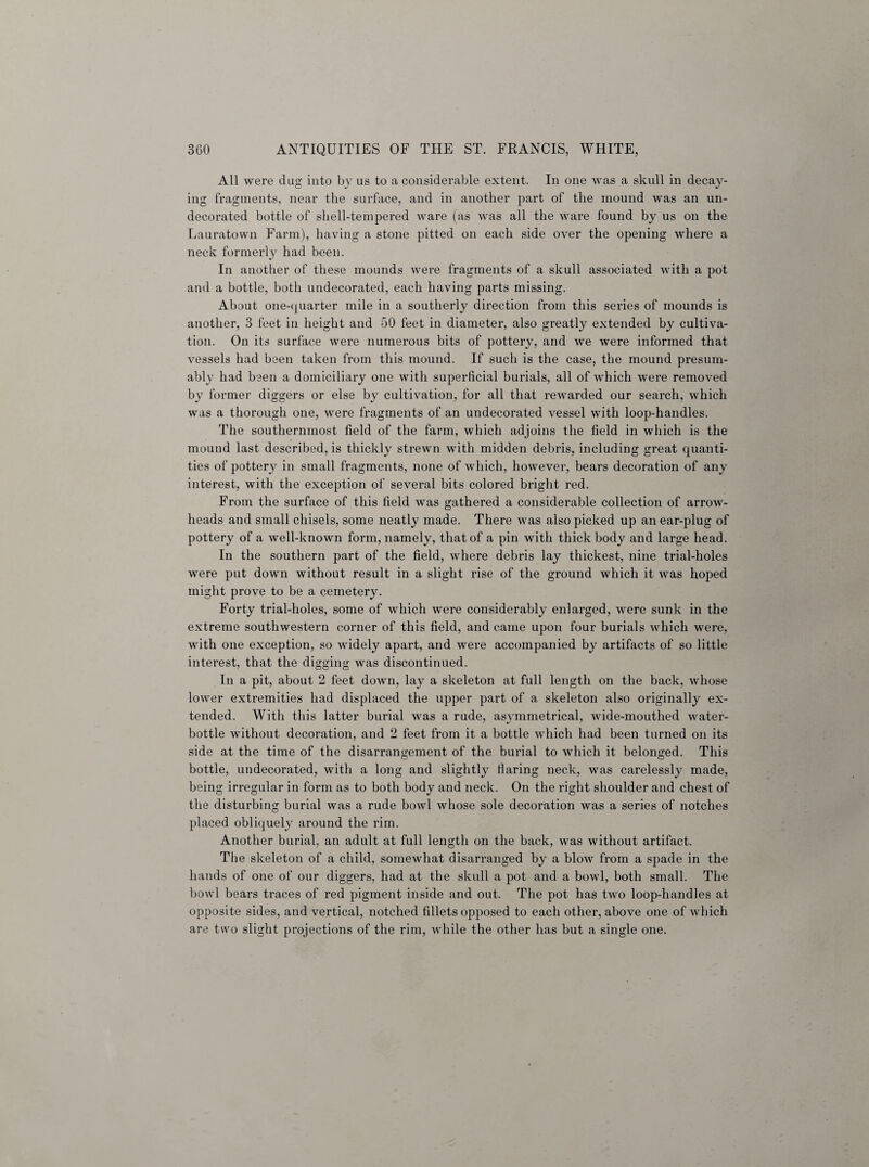 All were dug into by us to a considerable extent. In one was a skull in decay¬ ing fragments, near the surface, and in another part of the mound was an un¬ decorated bottle of shell-tempered ware (as was all the ware found by us on the Lauratown Farm), having a stone pitted on each side over the opening where a neck formerly had been. In another of these mounds were fragments of a skull associated with a pot and a bottle, both undecorated, each having parts missing. About one-quarter mile in a southerly direction from this series of mounds is another, 3 feet in height and 50 feet in diameter, also greatly extended by cultiva¬ tion. On its surface were numerous bits of pottery, and we were informed that vessels had been taken from this mound. If such is the case, the mound presum¬ ably had been a domiciliary one with superficial burials, all of which were removed by former diggers or else by cultivation, for all that rewarded our search, which was a thorough one, were fragments of an undecorated vessel with loop-handles. The southernmost field of the farm, which adjoins the field in which is the mound last described, is thickly strewn with midden debris, including great quanti¬ ties of pottery in small fragments, none of which, however, bears decoration of any interest, with the exception of several bits colored bright red. From the surface of this field was gathered a considerable collection of arrow¬ heads and small chisels, some neatly made. There was also picked up an ear-plug of pottery of a well-known form, namely, that of a pin with thick body and large head. In the southern part of the field, where debris lay thickest, nine trial-holes were put down without result in a slight rise of the ground which it was hoped might prove to be a cemetery. Forty trial-holes, some of which were considerably enlarged, were sunk in the extreme southwestern corner of this field, and came upon four burials which were, with one exception, so widely apart, and were accompanied by artifacts of so little interest, that the digging was discontinued. In a pit, about 2 feet down, lay a skeleton at full length on the back, whose lower extremities had displaced the upper part of a skeleton also originally ex¬ tended. With this latter burial was a rude, asymmetrical, wide-mouthed water- bottle without decoration, and 2 feet from it a bottle which had been turned on its side at the time of the disarrangement of the burial to which it belonged. This bottle, undecorated, with a long and slightly flaring neck, was carelessly made, being irregular in form as to both body and neck. On the right shoulder and chest of the disturbing burial was a rude bowl whose sole decoration was a series of notches placed obliquely around the rim. Another burial, an adult at full length on the back, was without artifact. The skeleton of a child, somewhat disarranged by a blow from a spade in the hands of one of our diggers, had at the skull a pot and a bowl, both small. The bowl bears traces of red pigment inside and out. The pot has two loop-handles at opposite sides, and vertical, notched fillets opposed to each other, above one of which are two slight projections of the rim, while the other has but a single one.