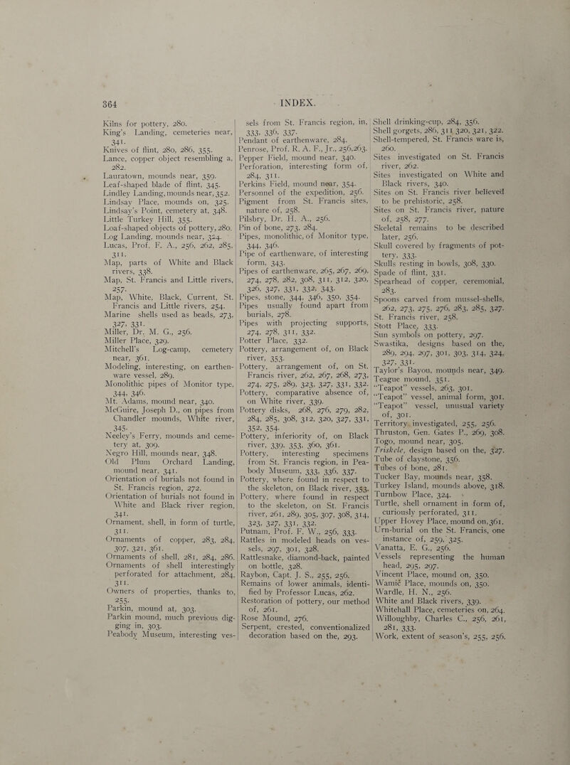 Kilns for pottery, 280. King’s Landing, cemeteries near, 34-1- Knives of flint, 280, 286, 355- Lance, copper object resembling a, 282. Lauratown, mounds near, 359. Leaf-shaped blade of flint, 345. Lindley Landing, mounds near, 352. Lindsay Place, mounds on, 325. Lindsay’s Point, cemetery at, 348. Little Turkey Hill, 355. Loaf-shaped objects of pottery, 280. Log Landing, mounds near, 324. Lucas, Prof. F. A., 256, 262, 285, 314- Map, parts of White and Black rivers, 338. Map, St. Francis and Little rivers, 257- Map, White, Black, Current, St. Francis and Little rivers, 254. Marine shells used as beads, 273. 327, 331. Miller, Dr. M. G., 256. Miller Place, 329. Mitchell's Log-camp, cemetery near, 361. Modeling, interesting, on earthen¬ ware vessel. 289. Monolithic pipes of Monitor type, 344- 346. Mt. Adams, mound near, 340. McGuire, Joseph D., on pipes from Chandler mounds, White river, 345- Neeley’s Ferry, mounds and ceme¬ tery at, 309. Negro Hill, mounds near, 348. Old Plum Orchard Landing, mound near, 341. Orientation of burials not found in St. Francis region, 272. Orientation of burials not found in White and Black river region, _ 341- Ornament, shell, in form of turtle, 311- Ornaments of copper, 283, 284, _ 307- 321, 361- Ornaments of shell, 281, 284, 286. Ornaments of shell interestingly perforated for attachment, 284, _ 311- Owners of properties, thanks to, 255- Parkin, mound at, 303. Parkin mound, much previous dig¬ ging in, 303. Peabody Museum, interesting ves¬ sels from St. Francis region, in, j 333. 336, 337- Pendant of earthenware, 284. Penrose, Prof. R. A. F., Jr., 256,263. Pepper Field, mound near, 340. Perforation, interesting form of, 284, 311. Perkins Field, mound near, 354. Personnel of the expedition, 256. j Pigment from St. Francis sites, nature of, 258. Pilsbry, Dr. H. A., 256. Pin of bone, 273, 284. Pipes, monolithic, of Monitor type, 344, 346. Pipe of earthenware, of interesting form, 343. Pipes of earthenware, 265, 267, 269, 274, 278, 282, 308, 311, 312, 320, 326, 327, 331, 332, 343. Pipes, stone, 344, 346, 350, 354. Pipes usually found apart from | burials, 278. Pipes with projecting supports, 274, 278, 311, 332. Potter Place, 332. Pottery, arrangement of, on Black river, 353. _ | Pottery, arrangement of, on St. Francis river, 262, 267, 268, 273, 274, 275, 289, 323, 327, 331, 332. Pottery, comparative absence of, on White river, 339. Pottery disks, 268, 276, 279, 282, 284, 285, 308, 312, 320, 327, 331, 352, 354- Pottery, inferiority of, on Black river, 339, 353, 360, 361. Pottery, interesting specimens from St. Francis region, in Pea¬ body Museum, 333, 336, 337. Pottery, where found in respect to the skeleton, on Black river, 353. Pottery, where found in respect to the skeleton, on St. Francis river, 261, 289, 305, 307, 308, 314, 323, 327. 331 > 332. Putnam, Prof. F. W., 256, 333. Rattles in modeled heads on ves¬ sels, 297, 301, 328. Rattlesnake, diamond-back, painted on bottle, 328. Raybon, Capt. J. S., 255, 256. Remains of lower animals, identi¬ fied by Professor Lucas, 262. Restoration of pottery, our method of, 261. Rose Mound, 276. Serpent, crested, conventionalized decoration based on the, 293. Shell drinking-cup, 284, 356. Shell gorgets. 286, 311 320, 321, 322. Shell-tempered, St. Francis ware is, 260. Sites investigated on St. Francis river, 262. Sites investigated on White and Black rivers, 340. Sites on St. Francis river believed to be prehistoric, 258. Sites on St. Francis river, nature of, 258, 277. Skeletal remains to be described later, 256. Skull covered by fragments of pot¬ tery, 333. Skulls resting in bowls, 308, 330. Spade of flint, 331. Spearhead of copper, ceremonial, 283. Spoons carved from mussel-shells, 262, 273, 275, 276, 283, 285, 327. St. Francis river, 258. Stott Place, 333. Sun symbols on pottery, 297. Swastika, designs based on the, 289, 294, 297, 301, 303, 314, 324, 327. 331- Taylor’s Bayou, mounds near, 349. Teague mound, 351. “Teapot” vessels, 263, 301. “Teapot” vessel, animal form, 301. “Teapot” vessel, unusual variety of, 301. _ Territory investigated, 255, 256. Thruston, Gen. Gates P., 269, 308. Togo, mound near, 305. Triskele, design based on the, 327. Tube of claystone, 356. Tubes of bone, 281. Tucker Bay, mounds near, 358. Turkey Island, mounds above, 318. Turnbow Place, 324. ^ Turtle, shell ornament in form of, curiously perforated, 311. Upper Hovey Place, mound 011,361. Urn-burial on the St. Francis, one instance of, 259/325. Vanatta, E. G., 256. Vessels representing the human head, 295, 297. Vincent Place, mound on, 350. Wamic Place, mounds on, 350. Wardle, H. N., 256. White and Black rivers, 339. Whitehall Place, cemeteries on, 264. Willoughby, Charles C., 256, 261, 281, 333. Work, extent of season’s, 255, 256.