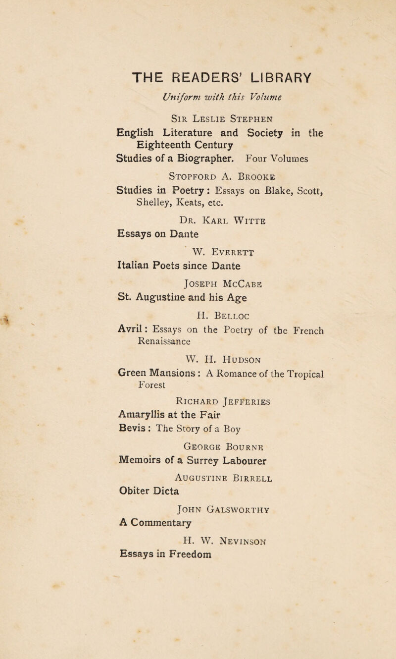 THE READERS’ LIBRARY Uniform with this Volume Sir Leslie Stephen English Literature and Society in the Eighteenth Century Studies of a Biographer. Four Volumes Stopford A. Brooke Studies in Poetry: Essays on Blake, Scott, Shelley, Keats, etc. Dr. Karl Witte Essays on Dante W. Everett Italian Poets since Dante Joseph McCabe St. Augustine and his Age H. Belloc Avril: Essays on the Poetry of the French Renaissance W. H. Hudson Green Mansions : A Romance of the Tropical Forest Richard Jefferies Amaryllis at the Fair Bevis : The Story of a Boy George Bourne Memoirs of a Surrey Labourer Augustine Birrell Obiter Dicta John Galsworthy A Commentary H. W. Nevinson Essays in Freedom