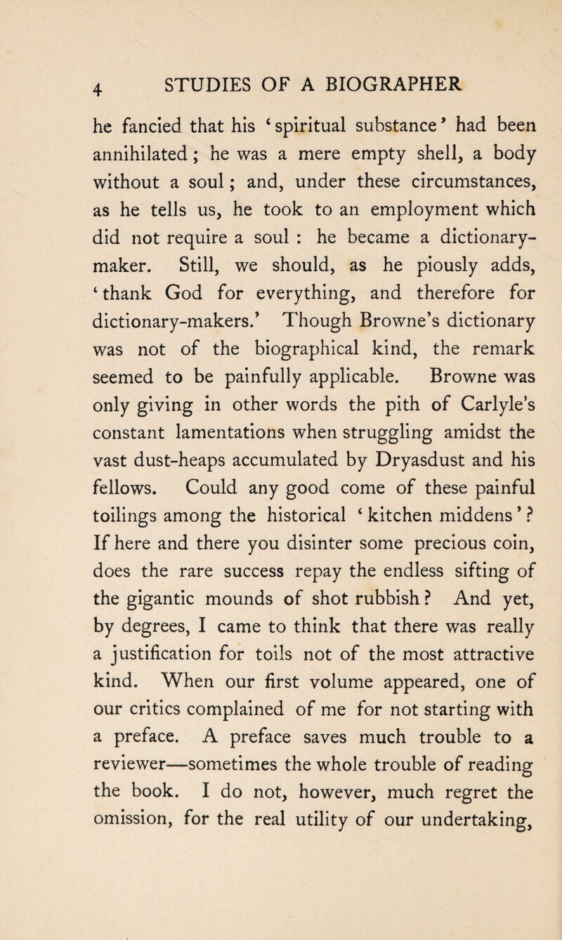 he fancied that his ‘ spiritual substance * had been annihilated; he was a mere empty shell, a body without a soul; and, under these circumstances, as he tells us, he took to an employment which did not require a soul : he became a dictionary- maker. Still, we should, as he piously adds, * thank God for everything, and therefore for dictionary-makers.’ Though Browne’s dictionary was not of the biographical kind, the remark seemed to be painfully applicable. Browne was only giving in other words the pith of Carlyle’s constant lamentations when struggling amidst the vast dust-heaps accumulated by Dryasdust and his fellows. Could any good come of these painful toilings among the historical ‘ kitchen middens ’ ? If here and there you disinter some precious coin, does the rare success repay the endless sifting of the gigantic mounds of shot rubbish ? And yet, by degrees, I came to think that there was really a justification for toils not of the most attractive kind. When our first volume appeared, one of our critics complained of me for not starting with a preface. A preface saves much trouble to a reviewer—sometimes the whole trouble of reading the book. I do not, however, much regret the omission, for the real utility of our undertaking,