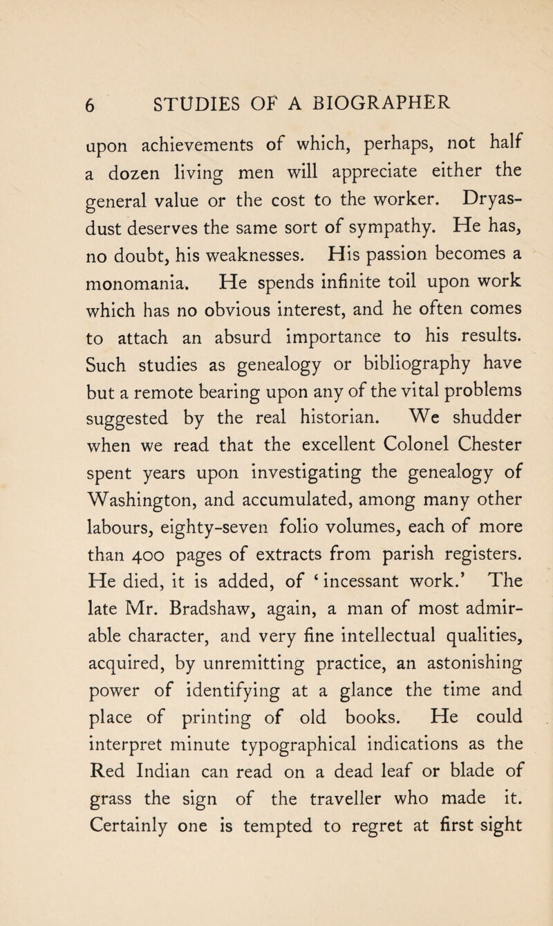 upon achievements of which, perhaps, not half a dozen living men will appreciate either the general value or the cost to the worker. Dryas¬ dust deserves the same sort of sympathy. He has, no doubt, his weaknesses. His passion becomes a monomania. He spends infinite toil upon work which has no obvious interest, and he often comes to attach an absurd importance to his results. Such studies as genealogy or bibliography have but a remote bearing upon any of the vital problems suggested by the real historian. We shudder when we read that the excellent Colonel Chester spent years upon investigating the genealogy of Washington, and accumulated, among many other labours, eighty-seven folio volumes, each of more than 400 pages of extracts from parish registers. He died, it is added, of ‘ incessant work.’ The late Mr. Bradshaw, again, a man of most admir¬ able character, and very fine intellectual qualities, acquired, by unremitting practice, an astonishing power of identifying at a glance the time and place of printing of old books. He could interpret minute typographical indications as the Red Indian can read on a dead leaf or blade of grass the sign of the traveller who made it. Certainly one is tempted to regret at first sight
