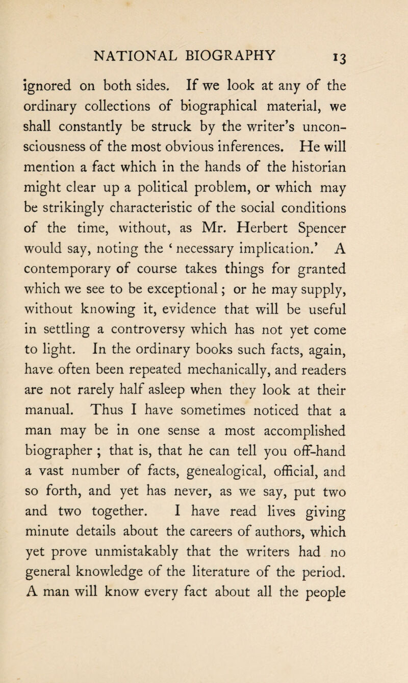 *3 Ignored on both sides. If we look at any of the ordinary collections of biographical material, we shall constantly be struck by the writer’s uncon¬ sciousness of the most obvious inferences. He will mention a fact which in the hands of the historian might clear up a political problem, or which may be strikingly characteristic of the social conditions of the time, without, as Mr. Herbert Spencer would say, noting the ‘ necessary implication.’ A contemporary of course takes things for granted which we see to be exceptional; or he may supply, without knowing it, evidence that will be useful in settling a controversy which has not yet come to light. In the ordinary books such facts, again, have often been repeated mechanically, and readers are not rarely half asleep when they look at their manual. Thus I have sometimes noticed that a man may be in one sense a most accomplished biographer ; that is, that he can tell you off-hand a vast number of facts, genealogical, official, and so forth, and yet has never, as we say, put two and two together. I have read lives giving minute details about the careers of authors, which yet prove unmistakably that the writers had no general knowledge of the literature of the period. A man will know every fact about all the people