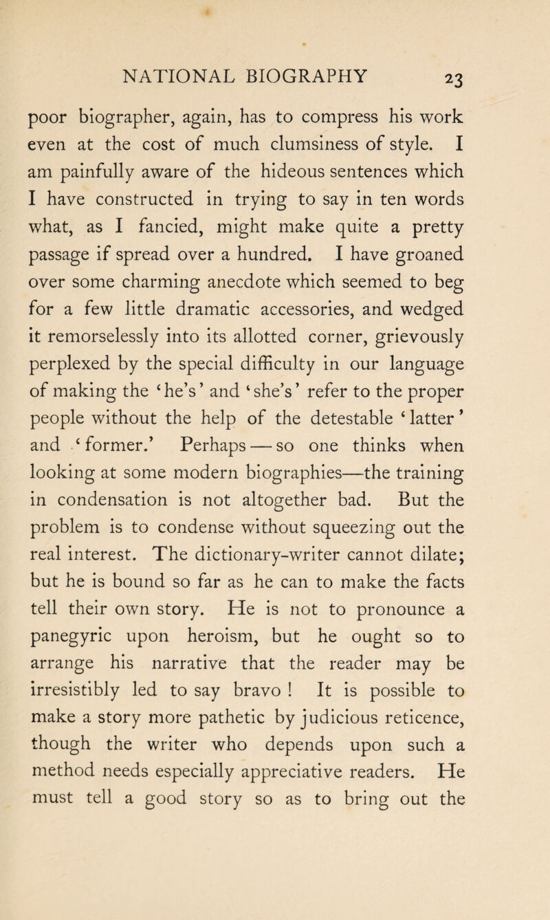 *3 poor biographer, again, has to compress his work even at the cost of much clumsiness of style. I am painfully aware of the hideous sentences which I have constructed in trying to say in ten words what, as I fancied, might make quite a pretty passage if spread over a hundred. I have groaned over some charming anecdote which seemed to beg for a few little dramatic accessories, and wedged it remorselessly into its allotted corner, grievously perplexed by the special difficulty in our language of making the 4 he’s ’ and 4 she’s ’ refer to the proper people without the help of the detestable 4 latter * and ‘former.’ Perhaps — so one thinks when looking at some modern biographies—the training in condensation is not altogether bad. But the problem is to condense without squeezing out the real interest. The dictionary-writer cannot dilate; but he is bound so far as he can to make the facts tell their own story. He is not to pronounce a panegyric upon heroism, but he ought so to arrange his narrative that the reader may be irresistibly led to say bravo ! It is possible to make a story more pathetic by judicious reticence, though the writer who depends upon such a method needs especially appreciative readers. He must tell a good story so as to bring out the