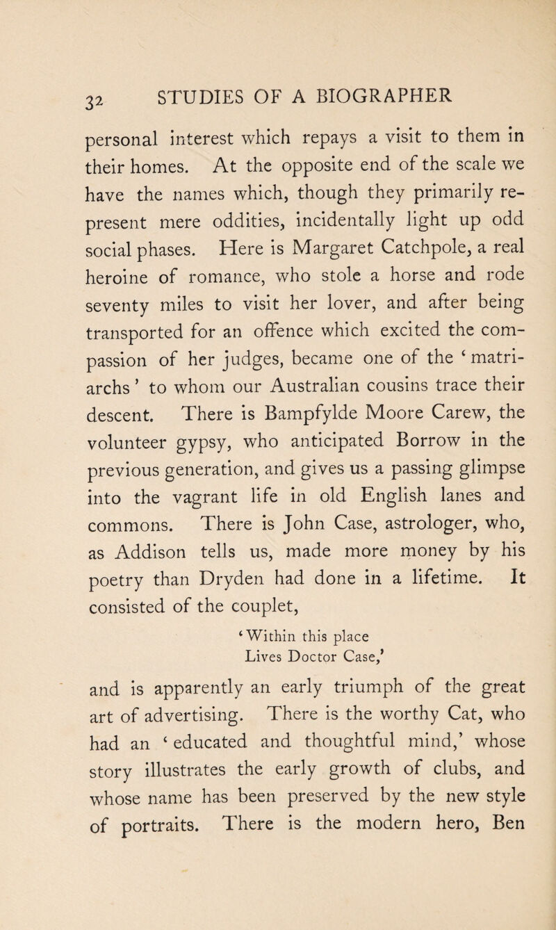 3^ personal interest which repays a visit to them in their homes. At the opposite end of the scale we have the names which, though they primarily re¬ present mere oddities, incidentally light up odd social phases. Here is Margaret Catchpole, a real heroine of romance, who stole a horse and rode seventy miles to visit her lover, and after being transported for an offence which excited the com¬ passion of her judges, became one of the ‘ matri¬ archs ’ to whom our Australian cousins trace their descent There is Bampfylde Moore Carew, the volunteer gypsy, who anticipated Borrow in the previous generation, and gives us a passing glimpse into the vagrant life in old English lanes and commons. There is John Case, astrologer, who, as Addison tells us, made more money by his poetry than Dryden had done in a lifetime. It consisted of the couplet, ‘Within this place Lives Doctor Case/ and is apparently an early triumph of the great art of advertising. There is the worthy Cat, who had an c educated and thoughtful mind,’ whose story illustrates the early growth of clubs, and whose name has been preserved by the new style of portraits. There is the modern hero, Ben