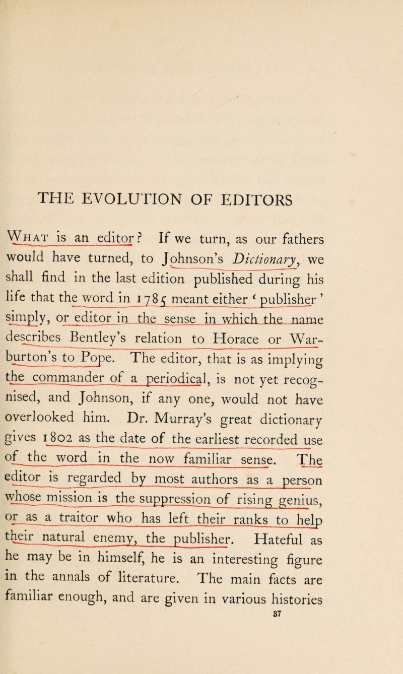 VYhat is an editor ? If we turn, as our fathers would have turned, to Johnson’s Dictionary, we shall find in the last edition published during his life that the_word in 1785 meant either ‘publisher ’ sEEP]y> Qr editor injfche sense in which the name describes Bentley’s relation to Horace or War- burton’s to Pope. The editor, that is as implying the commander ot a periodical, is not yet recog¬ nised, and Johnson, if any one, would not have overlooked him. Dr. Murray’s great dictionary gives 1802 as the date of the earliest recorded use of tne word in the now familiar sense. The regarded by most authors as a person is the suppression of rising genius, °ZJhs_a traitor who has left their ranks to help their jiatural enemy, the publisher. Hateful as he may be in himself, he is an interesting figure in the annals of literature. The main facts are familiar enough, and are given in various histories