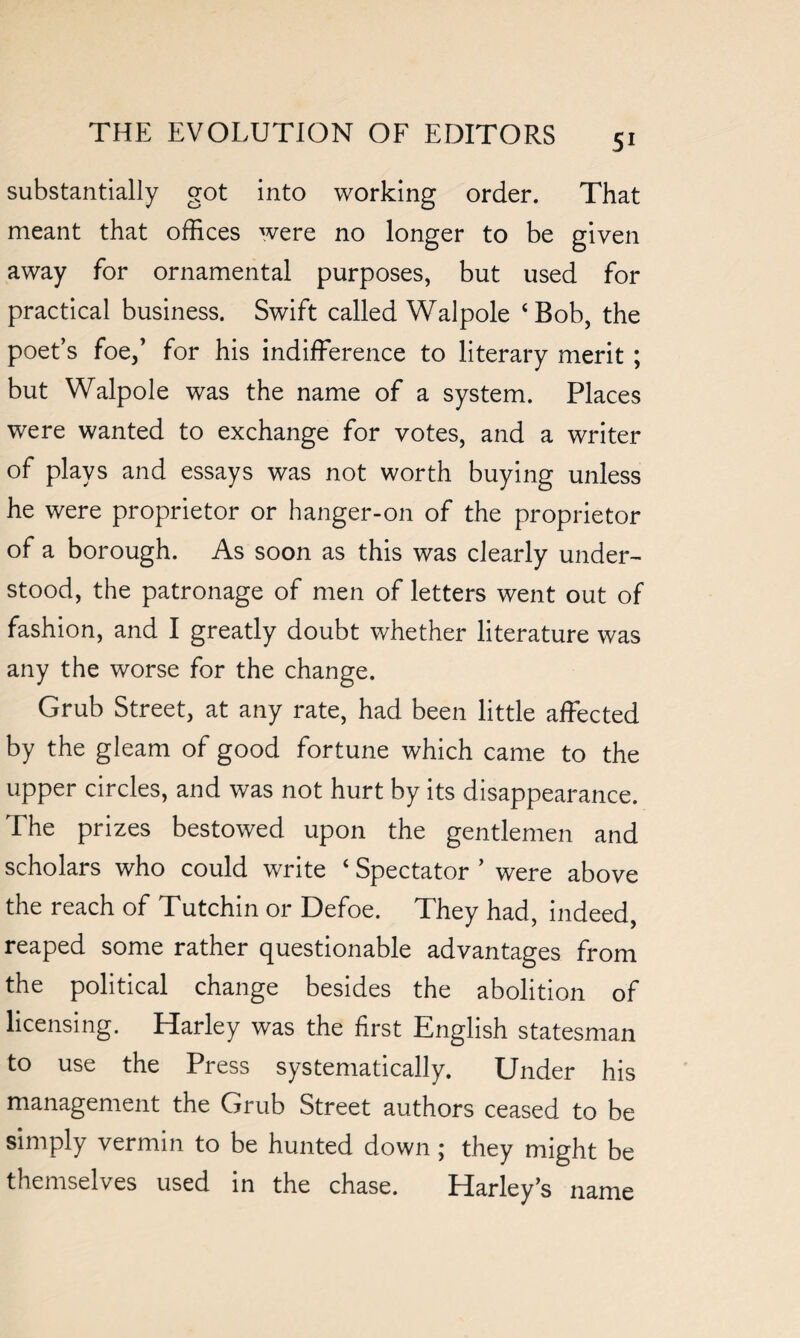 substantially got into working order. That meant that offices were no longer to be given away for ornamental purposes, but used for practical business. Swift called Walpole ‘Bob, the poet’s foe/ for his indifference to literary merit ; but Walpole was the name of a system. Places were wanted to exchange for votes, and a writer of plays and essays was not worth buying unless he were proprietor or hanger-on of the proprietor of a borough. As soon as this was clearly under¬ stood, the patronage of men of letters went out of fashion, and I greatly doubt whether literature was any the worse for the change. Grub Street, at any rate, had been little affected by the gleam of good fortune which came to the upper circles, and was not hurt by its disappearance. The prizes bestowed upon the gentlemen and scholars who could write ‘ Spectator ’ were above the reach of Tutchin or Defoe. They had, indeed, reaped some rather questionable advantages from the political change besides the abolition of licensing. Harley was the first English statesman to use the Press systematically. Under his management the Grub Street authors ceased to be simply vermin to be hunted down ; they might be themselves used in the chase. Harley’s name