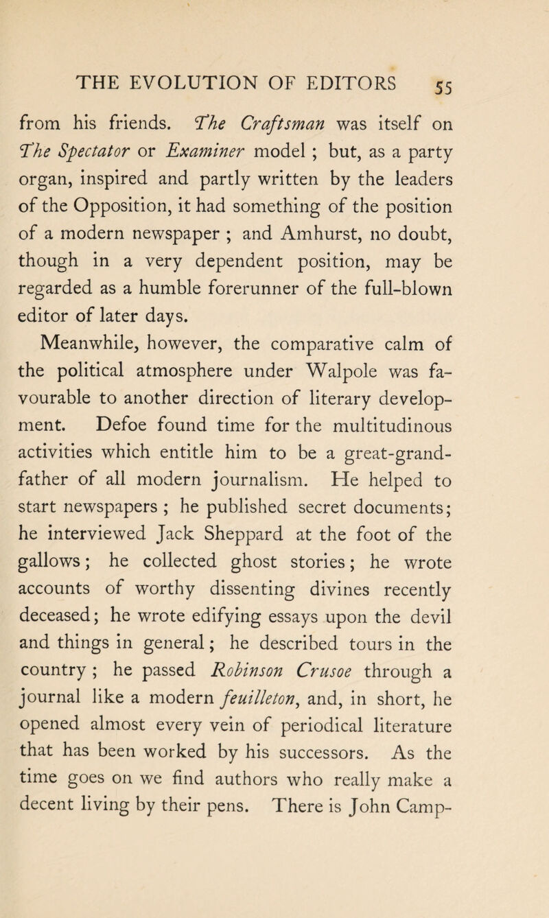 from his friends. The Craftsman was itself on 'The Spectator or Examiner model ; but, as a party organ, inspired and partly written by the leaders of the Opposition, it had something of the position of a modern newspaper ; and Amhurst, no doubt, though in a very dependent position, may be regarded as a humble forerunner of the full-blown editor of later days. Meanwhile, however, the comparative calm of the political atmosphere under Walpole was fa¬ vourable to another direction of literary develop¬ ment. Defoe found time for the multitudinous activities which entitle him to be a great-grand¬ father of all modern journalism. He helped to start newspapers ; he published secret documents; he interviewed Jack Sheppard at the foot of the gallows; he collected ghost stories; he wrote accounts of worthy dissenting divines recently deceased; he wrote edifying essays upon the devil and things in general; he described tours in the country ; he passed Robinson Crusoe through a journal like a modern feuilleton, and, in short, he opened almost every vein of periodical literature that has been worked by his successors. As the time goes on we find authors who really make a decent living by their pens. There is John Camp-