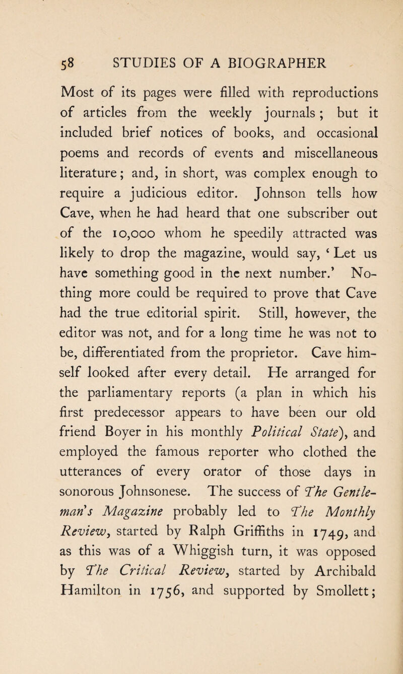 Most of its pages were filled with reproductions of articles from the weekly journals; but it included brief notices of books, and occasional poems and records of events and miscellaneous literature; and, in short, was complex enough to require a judicious editor. Johnson tells how Cave, when he had heard that one subscriber out of the 10,000 whom he speedily attracted was likely to drop the magazine, would say, 4 Let us have something good in the next number.’ No¬ thing more could be required to prove that Cave had the true editorial spirit. Still, however, the editor was not, and for a long time he was not to be, differentiated from the proprietor. Cave him¬ self looked after every detail. He arranged for the parliamentary reports (a plan in which his first predecessor appears to have been our old friend Boyer in his monthly Political State), and employed the famous reporter who clothed the utterances of every orator of those days in sonorous Johnsonese. The success of Phe Gentle¬ man s Magazine probably led to Phe Monthly Review, started by Ralph Griffiths in 1749, and as this was of a Whiggish turn, it was opposed by Phe Critical Review, started by Archibald Hamilton in 1756, and supported by Smollett;