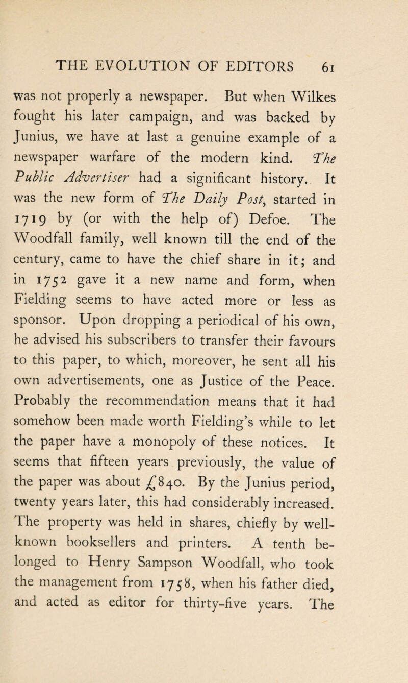 was not properly a newspaper. But when Wilkes fought his later campaign, and was backed by Junius, we have at last a genuine example of a newspaper warfare of the modern kind. The Public Advertiser had a significant history. It was the new form of The Daily Post, started in 1719 by (or with the help of) Defoe. The Woodfall family, well known till the end of the century, came to have the chief share in it; and in 1752 gave it a new name and form, when Fielding seems to have acted more or less as sponsor. Upon dropping a periodical of his own, he advised his subscribers to transfer their favours to this paper, to which, moreover, he sent all his own advertisements, one as Justice of the Peace. Probably the recommendation means that it had somehow been made worth Fielding’s while to let the paper have a monopoly of these notices. It seems that fifteen years previously, the value of the paper was about £840. By the Junius period, twenty years later, this had considerably increased. The property was held in shares, chiefly by well- known booksellers and printers. A tenth be¬ longed to Henry Sampson Woodfall, who took the management from 1758, when his father died, and acted as editor for thirty-five years. The