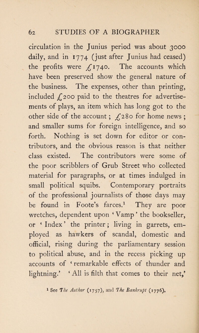 circulation in the Junius period was about 3000 daily, and in 1774 (just after Junius had ceased) the profits were ^1740. The accounts which have been preserved show the general nature of the business. The expenses, other than printing, included £200 paid to the theatres for advertise¬ ments of plays, an item which has long got to the other side of the account; ^280 for home news ; and smaller sums for foreign intelligence, and so forth. Nothing is set down for editor or con¬ tributors, and the obvious reason is that neither class existed. The contributors were some of the poor scribblers of Grub Street who collected material for paragraphs, or at times indulged in small political squibs. Contemporary portraits of the professional journalists of those days may be found in Foote’s farces.1 They are poor wretches, dependent upon ‘Vamp’ the bookseller, or ‘ Index ’ the printer; living in garrets, em¬ ployed as hawkers of scandal, domestic and official, rising during the parliamentary session to political abuse, and in the recess picking up accounts of ‘ remarkable effects of thunder and lightning/ ‘ All is filth that comes to their net/ 1 See The Author (1757), and The Bankrupt (1776).