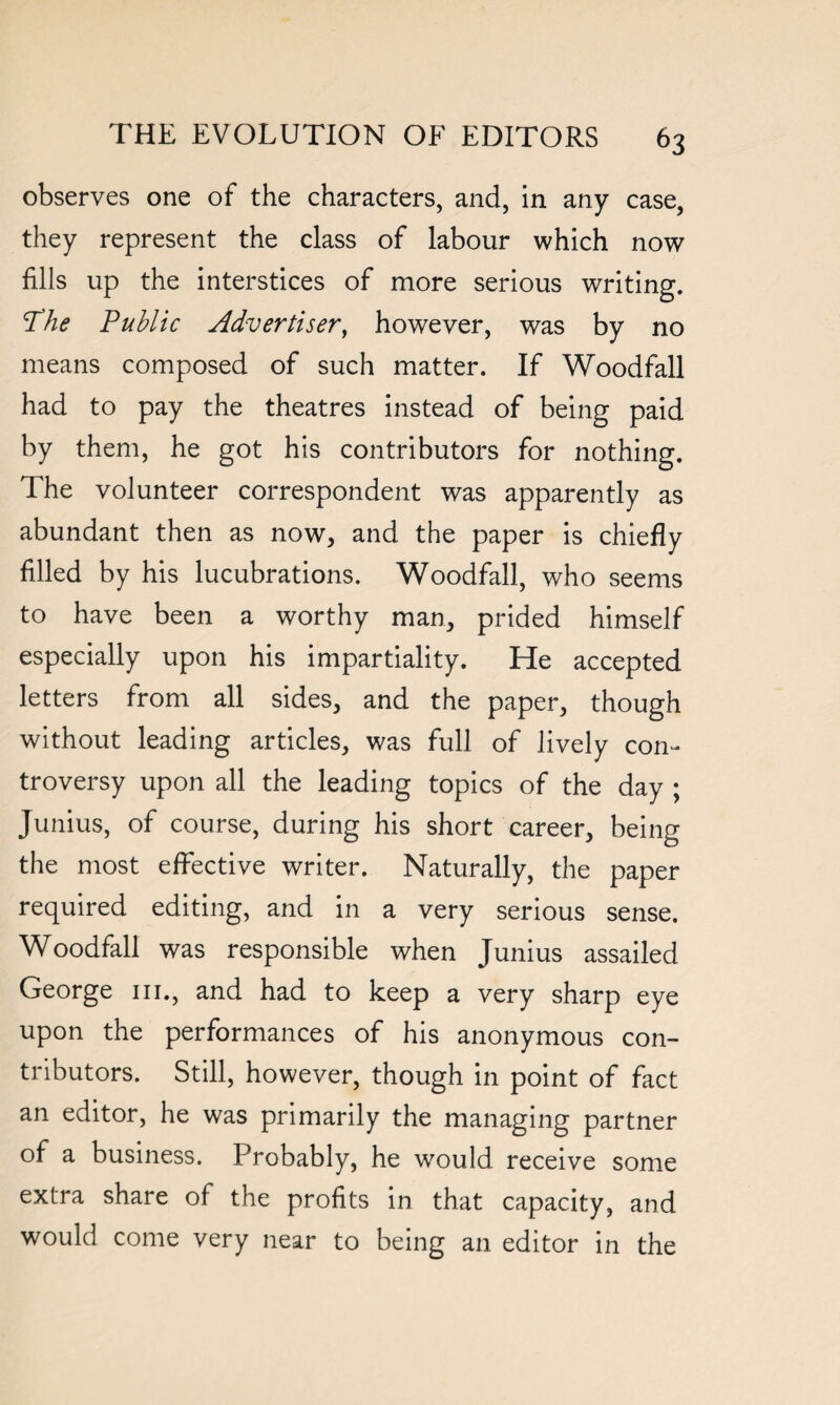 observes one of the characters, and, in any case, they represent the class of labour which now fills up the interstices of more serious writing. The Public Advertiser, however, was by no means composed of such matter. If Woodfall had to pay the theatres instead of being paid by them, he got his contributors for nothing. The volunteer correspondent was apparently as abundant then as now, and the paper is chiefly filled by his lucubrations. Woodfall, who seems to have been a worthy man, prided himself especially upon his impartiality. He accepted letters from all sides, and the paper, though without leading articles, was full of lively con¬ troversy upon all the leading topics of the day ; Junius, of course, during his short career, being the most effective writer. Naturally, the paper required editing, and in a very serious sense. Woodfall was responsible when Junius assailed George in., and had to keep a very sharp eye upon the performances of his anonymous con¬ tributors. Still, however, though in point of fact an editor, he was primarily the managing partner of a business. Probably, he would receive some extra share of the profits in that capacity, and would come very near to being an editor in the