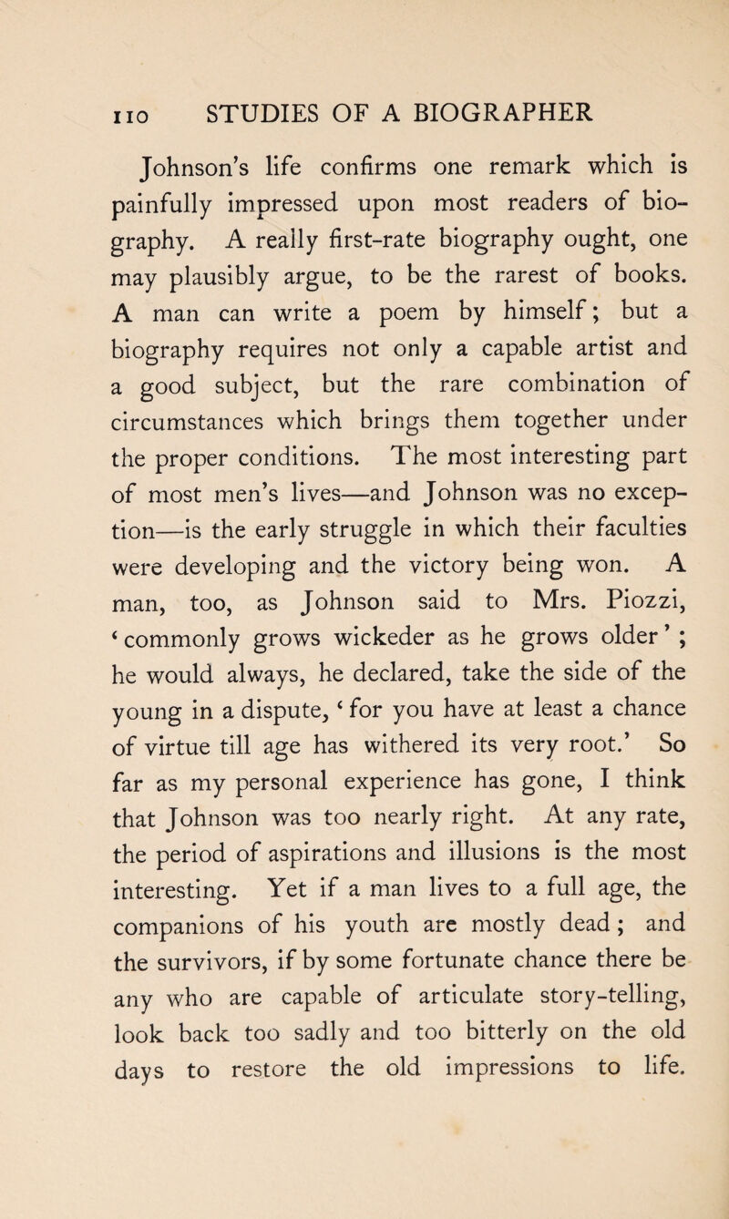 Johnsons life confirms one remark which is painfully impressed upon most readers of bio¬ graphy. A really first-rate biography ought, one may plausibly argue, to be the rarest of books. A man can write a poem by himself; but a biography requires not only a capable artist and a good subject, but the rare combination of circumstances which brings them together under the proper conditions. The most interesting part of most men’s lives—and Johnson was no excep¬ tion—is the early struggle in which their faculties were developing and the victory being won. A man, too, as Johnson said to Mrs. Piozzi, ‘ commonly grows wickeder as he grows older ’ ; he would always, he declared, take the side of the young in a dispute, ‘ for you have at least a chance of virtue till age has withered its very root.’ So far as my personal experience has gone, I think that Johnson was too nearly right. At any rate, the period of aspirations and illusions is the most interesting. Yet if a man lives to a full age, the companions of his youth are mostly dead ; and the survivors, if by some fortunate chance there be any who are capable of articulate story-telling, look back too sadly and too bitterly on the old days to restore the old impressions to life.