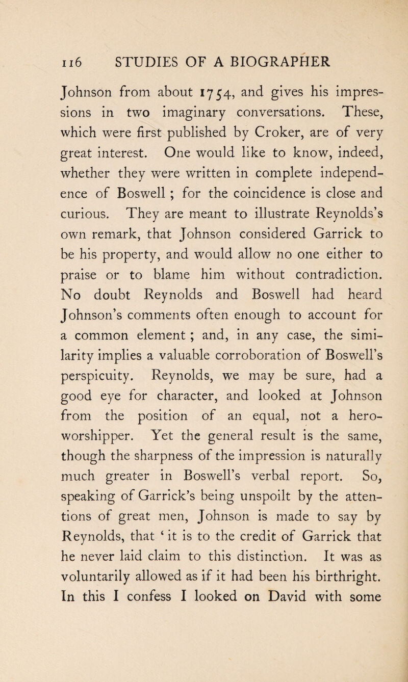 Johnson from about 1754, and gives his impres¬ sions in two imaginary conversations. These, which were first published by Croker, are of very great interest. One would like to know, indeed, whether they were written in complete independ¬ ence of Boswell ; for the coincidence is close and curious. They are meant to illustrate Reynolds’s own remark, that Johnson considered Garrick to be his property, and would allow no one either to praise or to blame him without contradiction. No doubt Reynolds and Boswell had heard Johnson’s comments often enough to account for a common element ; and, in any case, the simi¬ larity implies a valuable corroboration of Boswell’s perspicuity. Reynolds, we may be sure, had a good eye for character, and looked at Johnson from the position of an equal, not a hero- worshipper. Yet the general result is the same, though the sharpness of the impression is naturally much greater in Boswell’s verbal report. So, speaking of Garrick’s being unspoilt by the atten¬ tions of great men, Johnson is made to say by Reynolds, that ‘ it is to the credit of Garrick that he never laid claim to this distinction. It was as voluntarily allowed as if it had been his birthright. In this I confess I looked on David with some