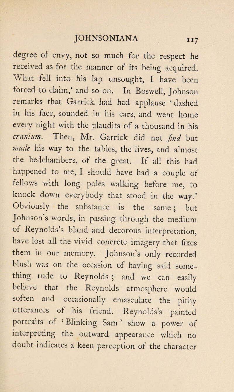 degree of envy, not so much for the respect he received as for the manner of its being acquired. What fell into his lap unsought, I have been forced to claim,’ and so on. In Boswell, Johnson remarks that Garrick had had applause ‘dashed in his face, sounded in his ears, and went home every night with the plaudits of a thousand in his cranium. Then, Mr. Garrick did not find but mads his way to the tables, the lives, and almost the bedchambers, of the great. If all this had happened to me, I should have had a couple of fellows with long poles walking before me, to knock down everybody that stood in the way.’ Obviously the substance is the same ; but Johnson’s words, in passing through the medium of Reynolds’s bland and decorous interpretation, have lost all the vivid concrete imagery that fixes them in our memory. Johnson’s only recorded blush was on the occasion of having said some¬ thing rude to Reynolds ; and we can easily believe that the Reynolds atmosphere would soften and occasionally emasculate the pithy utterances of his friend. Reynolds’s painted portraits of ‘ Blinking Sam ’ show a power of interpreting the outward appearance which no doubt indicates a keen perception of the character