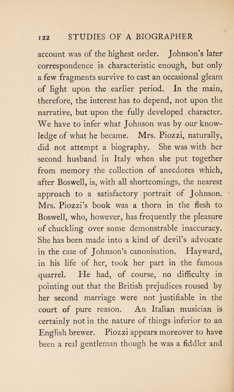 account was of the highest order. Johnson’s later correspondence is characteristic enough, but only a few fragments survive to cast an occasional gleam of light upon the earlier period. In the main, therefore, the interest has to depend, not upon the narrative, but upon the fully developed character. We have to infer what Johnson was by our know¬ ledge of what he became. Mrs. Piozzi, naturally, did not attempt a biography. She was with her second husband in Italy when she put together from memory the collection of anecdotes which, after Boswell, is, with all shortcomings, the nearest approach to a satisfactory portrait of Johnson. Mrs. Piozzi’s book was a thorn in the flesh to Boswell, who, however, has frequently the pleasure of chuckling over some demonstrable inaccuracy. She has been made into a kind of devil’s advocate in the case of Johnson’s canonisation. Hayward, in his life of her, took her part in the famous quarrel. He had, of course, no difficulty in pointing out that the British prejudices roused by her second marriage were not justifiable in the court of pure reason. An Italian musician is certainly not in the nature of things inferior to an English brewer. Piozzi appears moreover to have been a real gentleman though he was a fiddler and