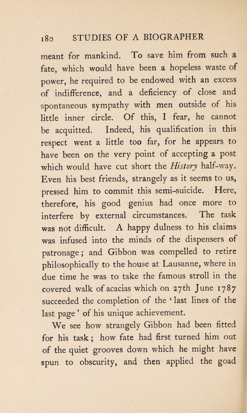 meant for mankind. To save him from such a fate, which would have been a hopeless waste of power, he required to be endowed with an excess of indifference, and a deficiency of close and spontaneous sympathy with men outside of his little inner circle. Of this, I fear, he cannot be acquitted. Indeed, his qualification in this respect went a little too far, for he appears to have been on the very point of accepting a post which would have cut short the History half-way. Even his best friends, strangely as it seems to us, pressed him to commit this semi-suicide. Here, therefore, his good genius had once more to interfere by external circumstances. The task was not difficult. A happy dulness to his claims was infused into the minds of the dispensers of patronage; and Gibbon was compelled to retire philosophically to the house at Lausanne, where in due time he was to take the famous stroll in the covered walk of acacias which on 27th June 1787 succeeded the completion of the 4 last lines of the last page ’ of his unique achievement. We see how strangely Gibbon had been fitted for his task; how fate had first turned him out of the quiet grooves down which he might have spun to obscurity, and then applied the goad