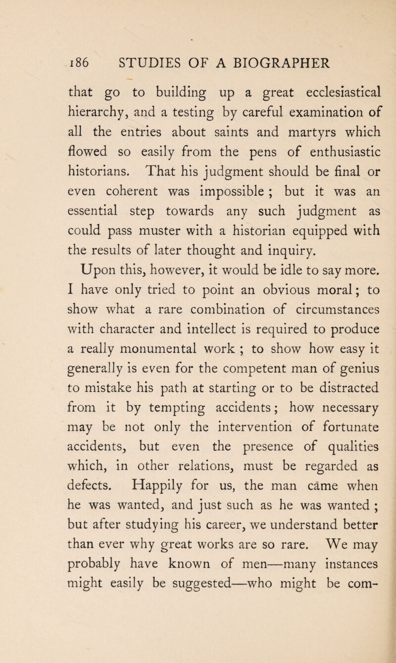 that go to building up a great ecclesiastical hierarchy, and a testing by careful examination of all the entries about saints and martyrs which flowed so easily from the pens of enthusiastic historians. That his judgment should be final or even coherent was impossible ; but it was an essential step towards any such judgment as could pass muster with a historian equipped with the results of later thought and inquiry. Upon this, however, it would be idle to say more. I have only tried to point an obvious moral; to show what a rare combination of circumstances with character and intellect is required to produce a really monumental work ; to show how easy it generally is even for the competent man of genius to mistake his path at starting or to be distracted from it by tempting accidents; how necessary may be not only the intervention of fortunate accidents, but even the presence of qualities which, in other relations, must be regarded as defects. Happily for us, the man came when he was wanted, and just such as he was wanted ; but after studying his career, we understand better than ever why great works are so rare. We may probably have known of men—many instances might easily be suggested—who might be com-