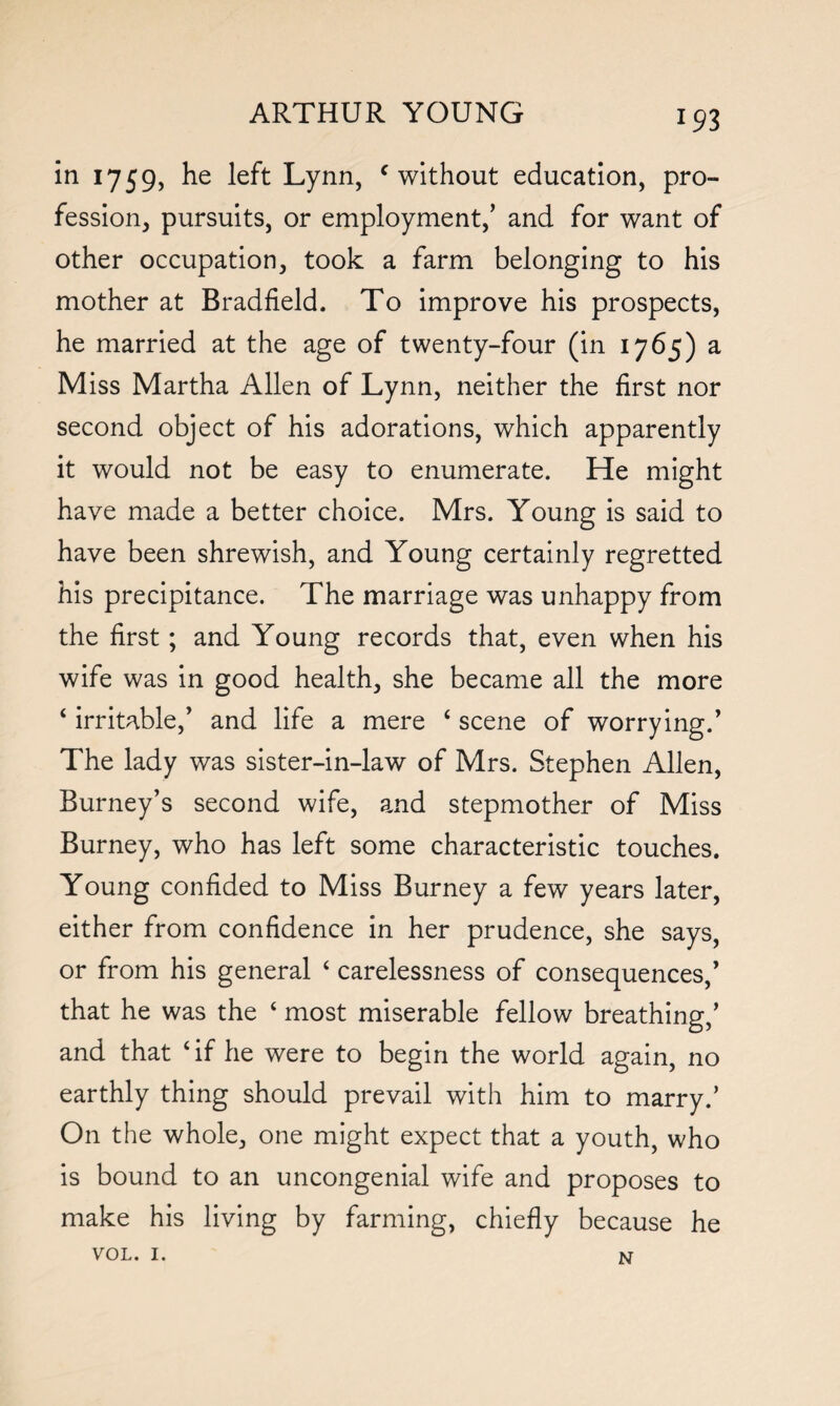 in 1759, he left Lynn, c without education, pro¬ fession, pursuits, or employment,’ and for want of other occupation, took a farm belonging to his mother at Bradfield. To improve his prospects, he married at the age of twenty-four (in 1765) a Miss Martha Allen of Lynn, neither the first nor second object of his adorations, which apparently it would not be easy to enumerate. He might have made a better choice. Mrs. Young is said to have been shrewish, and Young certainly regretted his precipitance. The marriage was unhappy from the first; and Young records that, even when his wife was in good health, she became all the more 4 irritable,’ and life a mere £ scene of worrying.’ The lady was sister-in-law of Mrs. Stephen Allen, Burney’s second wife, and stepmother of Miss Burney, who has left some characteristic touches. Young confided to Miss Burney a few years later, either from confidence in her prudence, she says, or from his general 4 carelessness of consequences,’ that he was the 4 most miserable fellow breathing,’ and that ‘if he were to begin the world again, no earthly thing should prevail with him to marry.’ On the whole, one might expect that a youth, who is bound to an uncongenial wife and proposes to make his living by farming, chiefly because he VOL. 1. N