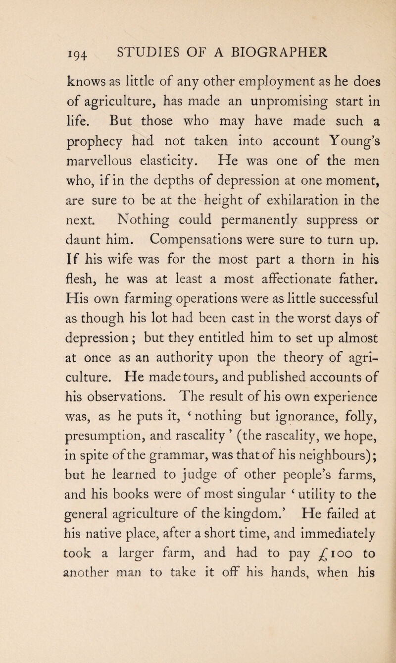 knows as little of any other employment as he does of agriculture, has made an unpromising start in life. But those who may have made such a prophecy had not taken into account Young’s marvellous elasticity. He was one of the men who, if in the depths of depression at one moment, are sure to be at the height of exhilaration in the next. Nothing could permanently suppress or daunt him. Compensations were sure to turn up. If his wife was for the most part a thorn in his flesh, he was at least a most affectionate father. His own farming operations were as little successful as though his lot had been cast in the worst days of depression; but they entitled him to set up almost at once as an authority upon the theory of agri¬ culture. He made tours, and published accounts of his observations. The result of his own experience was, as he puts it, 4 nothing but ignorance, folly, presumption, and rascality ’ (the rascality, we hope, in spite of the grammar, was that of his neighbours); but he learned to judge of other people’s farms, and his books were of most singular 4 utility to the general agriculture of the kingdom.’ He failed at his native place, after a short time, and immediately took a larger farm, and had to pay ^ioo to another man to take it off his hands, when his