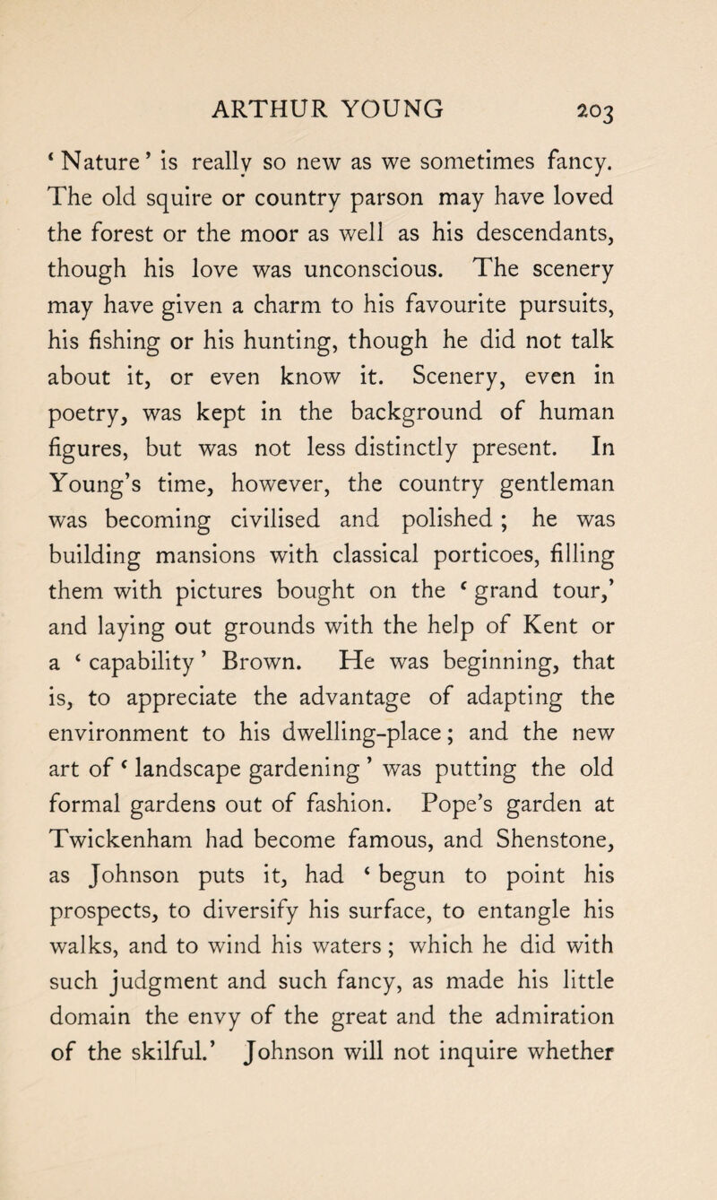 4 Nature’ is really so new as we sometimes fancy. The old squire or country parson may have loved the forest or the moor as well as his descendants, though his love was unconscious. The scenery may have given a charm to his favourite pursuits, his fishing or his hunting, though he did not talk about it, or even know it. Scenery, even in poetry, was kept in the background of human figures, but was not less distinctly present. In Young’s time, however, the country gentleman was becoming civilised and polished; he was building mansions with classical porticoes, filling them with pictures bought on the f grand tour,’ and laying out grounds with the help of Kent or a 4 capability ’ Brown. He was beginning, that is, to appreciate the advantage of adapting the environment to his dwelling-place; and the new art of c landscape gardening ’ was putting the old formal gardens out of fashion. Pope’s garden at Twickenham had become famous, and Shenstone, as Johnson puts it, had 4 begun to point his prospects, to diversify his surface, to entangle his walks, and to wind his waters ; which he did with such judgment and such fancy, as made his little domain the envy of the great and the admiration of the skilful.’ Johnson will not inquire whether