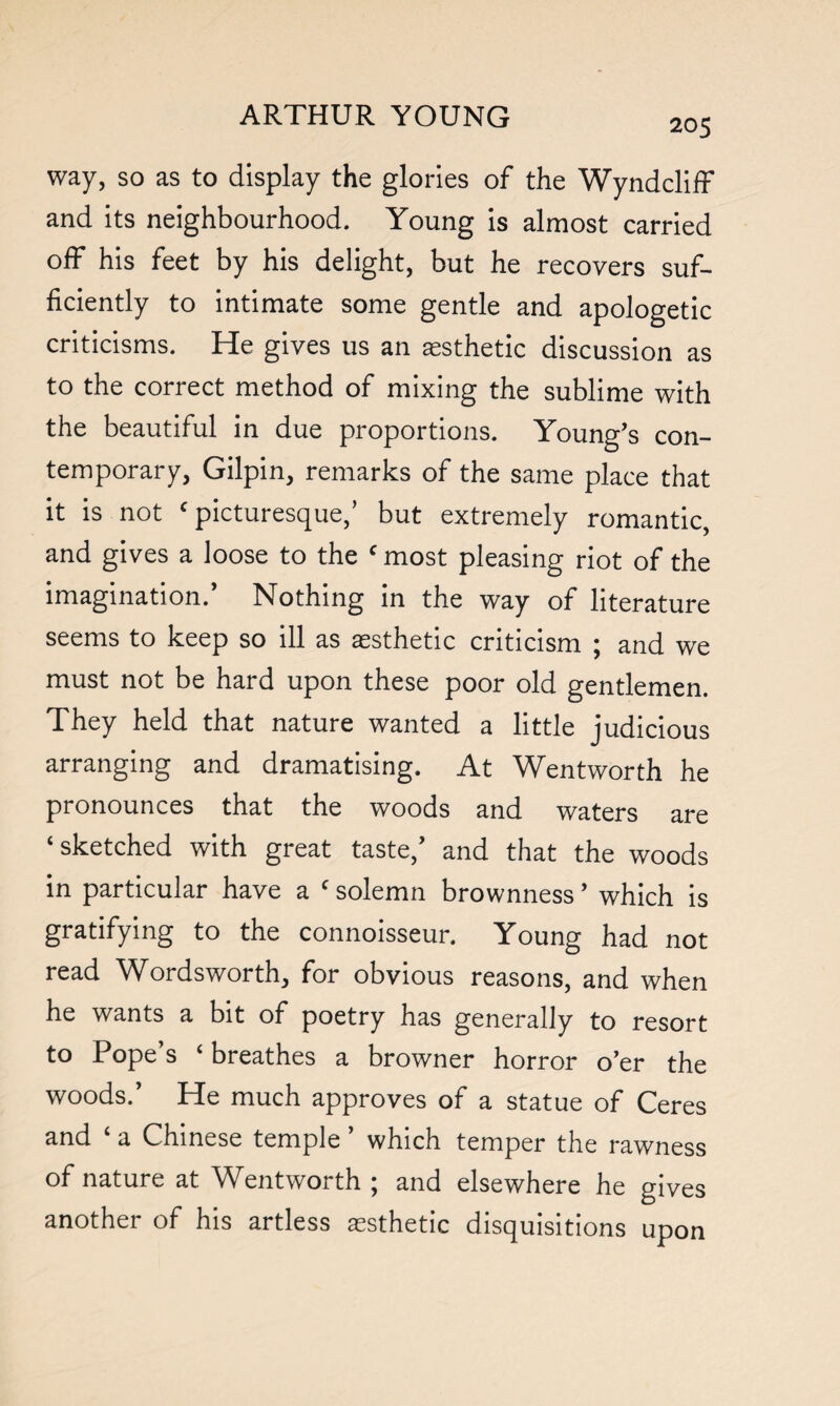 205 way, so as to display the glories of the WyndclifF and its neighbourhood. Young is almost carried off his feet by his delight, but he recovers suf¬ ficiently to intimate some gentle and apologetic criticisms. He gives us an aesthetic discussion as to the correct method of mixing the sublime with the beautiful in due proportions. Young’s con¬ temporary, Gilpin, remarks of the same place that it is not c picturesque,’ but extremely romantic, and gives a loose to the c most pleasing riot of the imagination.’ Nothing in the way of literature seems to keep so ill as aesthetic criticism ; and we must not be hard upon these poor old gentlemen. They held that nature wanted a little judicious arranging and dramatising. At Wentworth he pronounces that the woods and waters are ‘sketched with great taste/ and that the woods in particular have a f solemn brownness ’ which is gratifying to the connoisseur. Young had not read Wordsworth, for obvious reasons, and when he wants a bit of poetry has generally to resort to Pope’s ‘ breathes a browner horror o’er the woods.’ He much approves of a statue of Ceres and ‘ a Chinese temple ’ which temper the rawness of nature at Wentworth ; and elsewhere he gives another of his artless aesthetic disquisitions upon